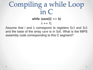 Compiling a while Loop
in C
while (save[i] == k)
i += 1;
Assume that i and k correspond to registers $s3 and $s5
and the base of the array save is in $s6. What is the MIPS
assembly code corresponding to this C segment?
 
