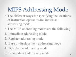 MIPS Addressing Mode
• The different ways for specifying the locations
of instruction operands are known as
addressing mode.
• The MIPS addressing modes are the following:
1. Immediate addressing mode
2. Register addressing mode
3. Base or displacement addressing mode
4. PC-relative addressing mode
5. Pseudodirect addressing mode
 