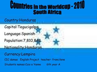 Countries in the Worldcup - 2010 South Africa  Country:Honduras Capital:Tegucigalpa Language:Spanish Population:7,810,848 Nationality:Honduran Currency:Lempira CIC damas  English Project  teacher: francilene Students names:Caio e Yanne  6th year A  
