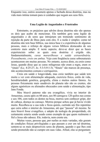 Caio Fábio D’Araújo Filho --- TÁ DOENDO!
Enquanto isso, outros assumem apenas a fachada dessa doutrina, mas na
vida mais íntima tomam para si cuidados que negam aos seus fiéis.


                 Uma Legião de Angustiados e Frustrados

       Entretanto, os prejuízos que advêm dessa doutrina não são apenas
os dois que acabo de mencionar. Ela também gera uma legião de
angustiados e de seres que introjetam um tremendo sentimento de
rejeição da parte de Deus para com eles. E a razão é simples: como tal
doutrina não tem base bíblica, sua única base é a experiência de algumas
pessoas, mais o reforço de alguns versos bíblicos destacados de seu
contexto mais amplo. E neste aspecto, deve-se dizer que as bases
experienciais sobre as quais essa doutrina é erigida são,
fundamentalmente, curas maravilhosas e saúde extraordinária.
Pessoalmente, creio em ambas. Vejo com freqüência curas sobrenaturais
acontecerem em muitas pessoas. No entanto, acerca disto, eu creio como
Jesus, quando disse que as curas milagrosas não eram a regra, eram os
“sinais” (Lc. 4:25-27; Jo. 5:3-5;9:1-3). “Sinais” são marcos de presença,
não acontecimentos comuns e corriqueiros.
       Creio em saúde e longevidade, mas creio também que saúde tem
muito a ver com alimentação adequada, exercício físico, estilo de vida,
hereditariedade genética, geografia, clima e muitos outros fatores. As
pessoas fisicamente mais saudáveis do planeta não são os crentes, são
alguns agnósticos ou alienados obcecados com saúde e alimentação, tipo
Jane Fonda.
       Meu bisavô paterno não era evangélico, vivia no interior do
Amazonas, casou após os 60 anos, aos 80 carregava 120 quilos nas costas
e aos 104, com todos os dentes na boca, morreu sem conhecer gripe, dor
de cabeça, doença ou cansaço. Morreu porque achou que já havia vivido
muito. Recolheu-se a sua rede e ficou quieto, curtindo um frio repentino
que caíra sobre o interior do Amazonas, até que “passou” ali mesmo. Se
meu bisavô fosse evangélico, e adepto da teologia da prosperidade, ele
certamente estaria sendo usado como exemplo de que quem realmente é
fiel a Jesus não adoece. Ele, todavia, nem crente era.
       Muitas vezes, pessoas que, por razões as mais variadas, não gozam
de condições físicas privilegiadas e que passam a crer em tal doutrina,
sentem-se os mais desprezíveis seres do planeta, quando o que lhes está
sendo prometido não se cumpre em suas vidas. Afinal, elas se perguntam:
                                                                       10
 