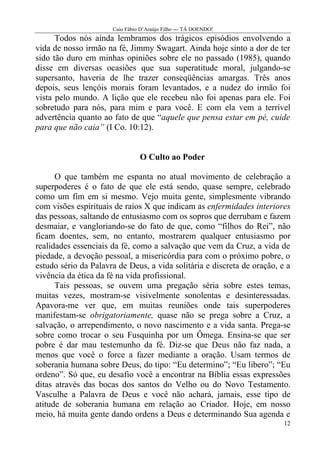 Caio Fábio D’Araújo Filho --- TÁ DOENDO!
      Todos nós ainda lembramos dos trágicos episódios envolvendo a
vida de nosso irmão na fé, Jimmy Swagart. Ainda hoje sinto a dor de ter
sido tão duro em minhas opiniões sobre ele no passado (1985), quando
disse em diversas ocasiões que sua superatitude moral, julgando-se
supersanto, haveria de lhe trazer conseqüências amargas. Três anos
depois, seus lençóis morais foram levantados, e a nudez do irmão foi
vista pelo mundo. A lição que ele recebeu não foi apenas para ele. Foi
sobretudo para nós, para mim e para você. E com ela vem a terrível
advertência quanto ao fato de que “aquele que pensa estar em pé, cuide
para que não caia” (I Co. 10:12).


                                O Culto ao Poder

      O que também me espanta no atual movimento de celebração a
superpoderes é o fato de que ele está sendo, quase sempre, celebrado
como um fim em si mesmo. Vejo muita gente, simplesmente vibrando
com visões espirituais de raios X que indicam as enfermidades interiores
das pessoas, saltando de entusiasmo com os sopros que derrubam e fazem
desmaiar, e vangloriando-se do fato de que, como “filhos do Rei”, não
ficam doentes, sem, no entanto, mostrarem qualquer entusiasmo por
realidades essenciais da fé, como a salvação que vem da Cruz, a vida de
piedade, a devoção pessoal, a misericórdia para com o próximo pobre, o
estudo sério da Palavra de Deus, a vida solitária e discreta de oração, e a
vivência da ética da fé na vida profissional.
      Tais pessoas, se ouvem uma pregação séria sobre estes temas,
muitas vezes, mostram-se visivelmente sonolentas e desinteressadas.
Apavora-me ver que, em muitas reuniões onde tais superpoderes
manifestam-se obrigatoriamente, quase não se prega sobre a Cruz, a
salvação, o arrependimento, o novo nascimento e a vida santa. Prega-se
sobre como trocar o seu Fusquinha por um Ômega. Ensina-se que ser
pobre é dar mau testemunho da fé. Diz-se que Deus não faz nada, a
menos que você o force a fazer mediante a oração. Usam termos de
soberania humana sobre Deus, do tipo: “Eu determino”; “Eu libero”; “Eu
ordeno”. Só que, eu desafio você a encontrar na Bíblia essas expressões
ditas através das bocas dos santos do Velho ou do Novo Testamento.
Vasculhe a Palavra de Deus e você não achará, jamais, esse tipo de
atitude de soberania humana em relação ao Criador. Hoje, em nosso
meio, há muita gente dando ordens a Deus e determinando Sua agenda e
                                                                         12
 