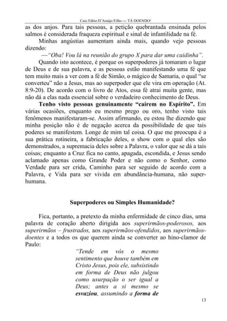 Caio Fábio D’Araújo Filho --- TÁ DOENDO!
as dos anjos. Para tais pessoas, a petição quebrantada ensinada pelos
salmos é considerada fraqueza espiritual e sinal de infantilidade na fé.
      Minhas angústias aumentam ainda mais, quando vejo pessoas
dizendo:
       —“Oba! Vou lá na reunião do grupo X para dar uma caidinha”.
      Quando isto acontece, é porque os superpoderes já tomaram o lugar
de Deus e de sua palavra, e as pessoas estão manifestando uma fé que
tem muito mais a ver com a fé de Simão, o mágico de Samaria, o qual “se
converteu” não a Jesus, mas ao superpoder que ele vira em operação (At.
8:9-20). De acordo com o livro de Atos, essa fé atrai muita gente, mas
não dá a elas nada essencial sobre o verdadeiro conhecimento de Deus.
      Tenho visto pessoas genuinamente “caírem no Espírito”. Em
várias ocasiões, enquanto eu mesmo prego ou oro, tenho visto tais
fenômenos manifestaram-se. Assim afirmando, eu estou lhe dizendo que
minha posição não é de negação acerca da possibilidade de que tais
poderes se manifestem. Longe de mim tal coisa. O que me preocupa é a
sua prática rotineira, a fabricação deles, o show com o qual eles são
demonstrados, a supremacia deles sobre a Palavra, o valor que se dá a tais
coisas; enquanto a Cruz fica no canto, apagada, escondida, e Jesus sendo
aclamado apenas como Grande Poder e não como o Senhor, como
Verdade para ser crida, Caminho para ser seguido de acordo com a
Palavra, e Vida para ser vivida em abundância-humana, não super-
humana.


                  Superpoderes ou Simples Humanidade?

     Fica, portanto, a pretexto da minha enfermidade de cinco dias, uma
palavra de coração aberto dirigida aos superirmãos-poderosos, aos
superirmãos – frustrados, aos superirmãos-ofendidos, aos superirmãos-
doentes e a todos os que querem ainda se converter ao hino-clamor de
Paulo:
                    “Tende em vós o mesmo
                     sentimento que houve também em
                     Cristo Jesus, pois ele, subsistindo
                     em forma de Deus não julgou
                     como usurpação o ser igual a
                     Deus; antes a si mesmo se
                     esvaziou, assumindo a forma de
                                                                        13
 
