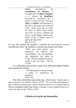 Caio Fábio D’Araújo Filho --- TÁ DOENDO!
                     servo,       tornando-se       em
                     semelhança de homens; e,
                     reconhecido em figura humana,
                     a si mesmo se humilhou,
                     tornando-se obediente até a
                     morte, e morte de Cruz. Pelo que
                     Deus o exaltou sobremaneira e
                     lhe deu o nome que está acima de
                     todo o nome, para que ao nome
                     de Jesus se dobre todo joelho,
                     nos céus, na terra e debaixo da
                     terra, e toda língua confesse que
                     Jesus Cristo é Senhor, para a
                     glória de Deus Pai”.
                     (Fp. 2:5-11).
Os que são capazes de escolher o modelo de esvaziamento pessoal
ensinado por Jesus, são também os mesmos que dizem com Paulo:
                     “Pelo que sinto prazer nas
                     fraquezas, nas injúrias, nas
                     necessidades, nas perseguições,
                     nas angústias, por amor de
                     Cristo. Porque quando sou fraco,
                     então é que sou forte”. (II Co.
                     12:10).
      E a razão para assim pensar e agir, é-nos dada pelo próprio Senhor
Jesus quando diz a Paulo:
                     “A minha graça te basta, porque
                     o poder se aperfeiçoa na
                     fraqueza”.
                     (II Co. 9).
      Ora, Deus determinou que assim seja, a fim de que “Aquele que se
gloria, glorie-se no Senhor” (II Co. 10:17). “Por isso não desanimamos:
pelo contrário, mesmo que o nosso homem exterior se corrompa (não se
fala de corrupção moral, mas física), contudo, o nosso homem interior se
renova de dia em dia” (II Co. 4:16).


                   A Bênção da Oração não Respondida

                                                                     14
 
