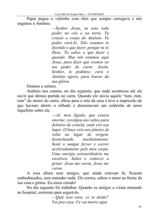 Caio Fábio D’Araújo Filho --- TÁ DOENDO!
      Papai pegou o vidrinho com óleo que sempre carregava e nós
ungimos o Antônio.
                      —Senhor Jesus, tu tens todo
                      poder no céu e na terra. Tu
                      criaste o corpo do Antônio. Tu
                      podes curá-lo. Não estamos te
                      dizendo o que fazer, porque tu és
                      Deus. Tu sabes o que fazer e
                      quando. Mas nós estamos aqui
                      Jesus, para dizer que cremos no
                      teu poder de curar. Assim,
                      Senhor, te pedimos: cura o
                      Antônio agora, para louvor da
                      tua glória.
      Oramos e saímos.
      Antônio nos contou, no dia seguinte, que nada aconteceu até ele
ouvir que demos partida no carro. Quando ele ouviu aquele “rum, rum,
rum” do motor do carro, olhou para o teto da casa e teve a impressão de
que haviam aberto o telhado e derramavam um caldeirão de amor
liquefeito sobre ele.
                      —Aí, meu fígado, que estava
                      enorme, cavalgou aos saltos para
                      debaixo da costela, onde era seu
                      lugar. O baço veio aos pinotes de
                      volta ao lugar de origem,
                      desinchando       imediatamente.
                      Senti o sangue ferver e correr
                      aceleradamente pelo meu corpo.
                      Uma energia extraordinária me
                      envolveu. Saltei e comecei a
                      gritar: Jesus me curou, Jesus me
                      curou.
      A essa altura seus amigos, que ainda estavam lá, ficaram
embasbacados, sem entender nada. Ele correu, saltou o muro na frente da
sua casa e gritou: Eu estou curado!
      No dia seguinte foi trabalhar. Quando os amigos o viram entrando
no hospital, correram para segurá-lo.
                      —Quié isso cara, ce ta doido?
                      Vai pra casa. Ce vai morre aqui.
                                                                    16
 