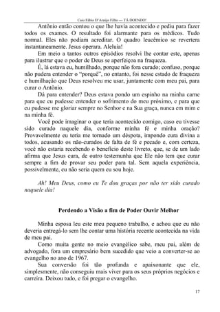 Caio Fábio D’Araújo Filho --- TÁ DOENDO!
      Antônio então contou o que lhe havia acontecido e pediu para fazer
todos os exames. O resultado foi alarmante para os médicos. Tudo
normal. Eles não podiam acreditar. O quadro leucêmico se revertera
instantaneamente. Jesus operara. Aleluia!
      Em meio a tantos outros episódios resolvi lhe contar este, apenas
para ilustrar que o poder de Deus se aperfeiçoa na fraqueza.
      É, lá estava eu, humilhado, porque não fora curado; confuso, porque
não pudera entender o “porquê”, no entanto, foi nesse estado de fraqueza
e humilhação que Deus resolveu me usar, juntamente com meu pai, para
curar o Antônio.
      Dá para entender? Deus estava pondo um espinho na minha carne
para que eu pudesse entender o sofrimento do meu próximo, e para que
eu pudesse me gloriar sempre no Senhor e na Sua graça, nunca em mim e
na minha fé.
      Você pode imaginar o que teria acontecido comigo, caso eu tivesse
sido curado naquele dia, conforme minha fé e minha oração?
Provavelmente eu teria me tornado um déspota, impondo cura divina a
todos, acusando os não-curados de falta de fé e pecado e, com certeza,
você não estaria recebendo o benefício deste livreto, que, se de um lado
afirma que Jesus cura, de outro testemunha que Ele não tem que curar
sempre a fim de provar seu poder para tal. Sem aquela experiência,
possivelmente, eu não seria quem eu sou hoje.

    Ah! Meu Deus, como eu Te dou graças por não ter sido curado
naquele dia!


              Perdendo a Visão a fim de Poder Ouvir Melhor

      Minha esposa leu este meu pequeno trabalho, e achou que eu não
deveria entregá-lo sem lhe contar uma história recente acontecida na vida
de meu pai.
      Como muita gente no meio evangélico sabe, meu pai, além de
advogado, fora um empresário bem sucedido que veio a converter-se ao
evangelho no ano de 1967.
      Sua conversão foi tão profunda e apaixonante que ele,
simplesmente, não conseguiu mais viver para os seus próprios negócios e
carreira. Deixou tudo, e foi pregar o evangelho.

                                                                       17
 