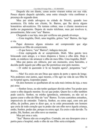 Caio Fábio D’Araújo Filho --- TÁ DOENDO!
       Daquele dia em diante, cenas assim viraram rotina em sua vida.
Pouco depois daquele episódio, uma outra situação viria confirmar a
presença do segundo dom.
       Meu pai ainda advogava na cidade de Niterói, quando isso
aconteceu. Ele tinha um cliente, Sr. Barros, que lhe devia alguns
honorários advocatícios. Ele tentara cobrar, mas o cliente mostrava-se
tardio no pagamento. Depois de muito telefonar, meu pai resolveu ir,
pessoalmente, falar com “seu” Barros.
       Chegando a sua loja, meu pai verificou um grande alvoroço.
       —Uma tragédia, Dotô, uma tragédia, gritou “seu” Barros, tão logo
o viu.
       Papai demorou alguns minutos até compreender que algo
acontecera ao filho do comerciante.
       —O que houve, “seu” Barros?, indagou meu pai.
       —Uma espingarda de ar cumprimido, Dotô. Meu garoto tava
brincando cum amigo, e o treco disparou e furou o olho dele. Hoje à
tarde, os médicos vão arrancar o olho do meu filho. Uma tragédia, Dotô!
       Meu pai parou em silêncio, por um momento, orou baixinho, e
decidiu pedir àquele pai aflito que lhe permitisse orar pelo menino.
       —O sinhô tá querendo ir lá no hospitá agora?, perguntou “seu”
Barros.
       —Não! Eu creio em um Deus que opera de perto e opera de longe.
Nós podemos orar juntos, aqui mesmo, e Ele agir na vida de seu filho lá
no hospital agora, respondeu papai.
       Os dois homens se ajoelharam ali na sala mais íntima da loja, e meu
pai orou:
       —Senhor Jesus, eu não tenho qualquer dúvida sobre Teu poder para
curar o olho daquele menino. Eu sei que podes. Quem fez o olho também
pode curá-lo. Senhor, na minha ignorância, entretanto, eu não sei se
queres curar o olho do filho do “seu” Barros. Tu tens caminhos estranhos,
impossíveis de entender. Todavia, Senhor, eu estou aqui, com este pai
aflito, de joelhos, para te dizer que, se tu estás procurando um homem
que creia de todo coração que tu podes dar um olho novo àquela criança,
então, Senhor, podes dar, porque eu estou aqui. Eu creio e não duvido. Tu
podes, Dá, Senhor, um olho novo ao menino.
       Meu pai orou e saiu.
       “Seu” Barros não era evangélico. Contudo, em seu desespero creu e
partiu para o hospital, onde o olho de seu filho seria extirpado.

                                                                       19
 