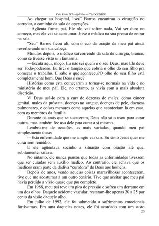 Caio Fábio D’Araújo Filho --- TÁ DOENDO!
      Ao chegar ao hospital, “seu” Barros encontrou o cirurgião no
corredor, a caminho da sala de operações.
      —Agüenta firme, pai. Ele não vai sofrer nada. Vai ser duro no
começo, mas ele vai se acostumar, disse o médico na sua pressa de entrar
na sala.
      “Seu” Barros ficou ali, com o eco da oração de meu pai ainda
reverberando em sua cabeça.
      Minutos depois, o médico sai correndo da sala de cirurgia, branco,
como se tivesse visto um fantasma.
      —Escuta aqui, moço. Eu não sei quem é o seu Deus, mas Ele deve
ser Todo-poderoso. Eu tirei o tampão que cobria o olho do seu filho pra
começar o trabalho. E sabe o que aconteceu?O olho do seu filho está
completamente bom. Que Deus é esse?
      Histórias como esta começaram a tornar-se normais na vida e no
ministério de meu pai. Ele, no entanto, as vivia com a mais absoluta
discrição.
      Vi Deus usá-lo para a cura de dezenas de males, como câncer
genital, males da próstata, doenças no sangue, doenças de pele, doenças
pulmonares, e coisas menores como aquelas que aconteciam lá em casa,
com os membros da família.
      Durante os anos que se sucederam, Deus não só o usou para curar
outros, mas também fez uso dele para curar a si mesmo.
      Lembro-me de ocasiões, as mais variadas, quando meu pai
simplesmente disse:
      —Esta enfermidade que me atingiu vai sair. Eu sinto Jesus quer me
curar sem remédio.
      E ele agüentava sozinho a situação com oração até que,
subitamente, sarava.
      No entanto, ele nunca pensou que todas as enfermidades tivessem
que ser curadas sem auxílio médico. Ao contrário, ele achava que os
médicos eram parte da dádiva “curadora” de Deus aos homens.
      Depois de anos, vendo aquelas coisas maravilhosas acontecerem,
tive que me acostumar a um outro cenário. Tive que aceitar que meu pai
havia perdido a visão quase que por completo.
      Em 1988, meu pai teve um pico de pressão e sofreu um derrame em
um dos olhos. Daquele acidente vascular, restaram-lhe apenas 20 a 25 por
cento da visão daquele olho.
      Em julho de 1992, ele foi submetido a sofrimentos emocionais
fortíssimos. Em uma daquelas noites, ele foi acordado com um susto
                                                                      20
 