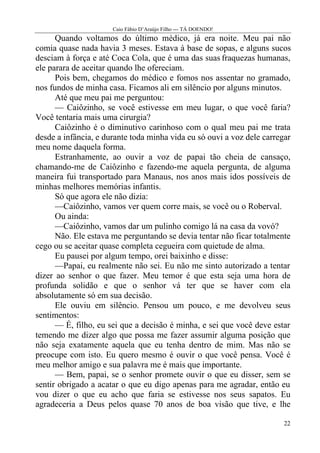 Caio Fábio D’Araújo Filho --- TÁ DOENDO!
      Quando voltamos do último médico, já era noite. Meu pai não
comia quase nada havia 3 meses. Estava à base de sopas, e alguns sucos
desciam à força e até Coca Cola, que é uma das suas fraquezas humanas,
ele parara de aceitar quando lhe ofereciam.
      Pois bem, chegamos do médico e fomos nos assentar no gramado,
nos fundos de minha casa. Ficamos ali em silêncio por alguns minutos.
      Até que meu pai me perguntou:
      — Caiôzinho, se você estivesse em meu lugar, o que você faria?
Você tentaria mais uma cirurgia?
      Caiôzinho é o diminutivo carinhoso com o qual meu pai me trata
desde a infância, e durante toda minha vida eu só ouvi a voz dele carregar
meu nome daquela forma.
      Estranhamente, ao ouvir a voz de papai tão cheia de cansaço,
chamando-me de Caiôzinho e fazendo-me aquela pergunta, de alguma
maneira fui transportado para Manaus, nos anos mais idos possíveis de
minhas melhores memórias infantis.
      Só que agora ele não dizia:
      —Caiôzinho, vamos ver quem corre mais, se você ou o Roberval.
      Ou ainda:
      —Caiôzinho, vamos dar um pulinho comigo lá na casa da vovó?
      Não. Ele estava me perguntando se devia tentar não ficar totalmente
cego ou se aceitar quase completa cegueira com quietude de alma.
      Eu pausei por algum tempo, orei baixinho e disse:
      —Papai, eu realmente não sei. Eu não me sinto autorizado a tentar
dizer ao senhor o que fazer. Meu temor é que esta seja uma hora de
profunda solidão e que o senhor vá ter que se haver com ela
absolutamente só em sua decisão.
      Ele ouviu em silêncio. Pensou um pouco, e me devolveu seus
sentimentos:
      — É, filho, eu sei que a decisão é minha, e sei que você deve estar
temendo me dizer algo que possa me fazer assumir alguma posição que
não seja exatamente aquela que eu tenha dentro de mim. Mas não se
preocupe com isto. Eu quero mesmo é ouvir o que você pensa. Você é
meu melhor amigo e sua palavra me é mais que importante.
      — Bem, papai, se o senhor promete ouvir o que eu disser, sem se
sentir obrigado a acatar o que eu digo apenas para me agradar, então eu
vou dizer o que eu acho que faria se estivesse nos seus sapatos. Eu
agradeceria a Deus pelos quase 70 anos de boa visão que tive, e lhe

                                                                       22
 
