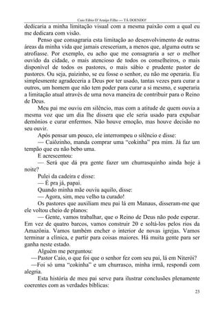 Caio Fábio D’Araújo Filho --- TÁ DOENDO!
dedicaria a minha limitação visual com a mesma paixão com a qual eu
me dedicara com visão.
      Penso que consagraria esta limitação ao desenvolvimento de outras
áreas da minha vida que jamais cresceriam, a menos que, alguma outra se
atrofiasse. Por exemplo, eu acho que me consagraria a ser o melhor
ouvido da cidade, o mais atencioso de todos os conselheiros, o mais
disponível de todos os pastores, o mais sábio e prudente pastor de
pastores. Ou seja, paizinho, se eu fosse o senhor, eu não me operaria. Eu
simplesmente agradeceria a Deus por ter usado, tantas vezes para curar a
outros, um homem que não tem poder para curar a si mesmo, e superaria
a limitação atual através de uma nova maneira de contribuir para o Reino
de Deus.
      Meu pai me ouviu em silêncio, mas com a atitude de quem ouvia a
mesma voz que um dia lhe dissera que ele seria usado para expulsar
demônios e curar enfermos. Não houve emoção, mas houve decisão no
seu ouvir.
      Após pensar um pouco, ele interrompeu o silêncio e disse:
      — Caiôzinho, manda comprar uma “cokinha” pra mim. Já faz um
tempão que eu não bebo uma.
      E acrescentou:
      — Será que dá pra gente fazer um churrasquinho ainda hoje à
noite?
      Pulei da cadeira e disse:
      — É pra já, papai.
      Quando minha mãe ouviu aquilo, disse:
      — Agora, sim, meu velho ta curado!
      Os pastores que auxiliam meu pai lá em Manaus, disseram-me que
ele voltou cheio de planos:
      — Gente, vamos trabalhar, que o Reino de Deus não pode esperar.
Em vez de quatro barcos, vamos construir 20 e soltá-los pelos rios da
Amazônia. Vamos também encher o interior de novas igrejas. Vamos
terminar a clínica, e partir para coisas maiores. Há muita gente para ser
ganha neste estado.
      Alguém me perguntou:
   — Pastor Caio, o que foi que o senhor fez com seu pai, lá em Niterói?
   —Foi só uma “cokinha” e um churrasco, minha irmã, respondi com
alegria.
      Esta história de meu pai serve para ilustrar conclusões plenamente
coerentes com as verdades bíblicas:
                                                                      23
 