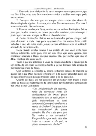 Caio Fábio D’Araújo Filho --- TÁ DOENDO!
      1. Deus não tem obrigação de curar sempre apenas porque eu, que
sou Seu filho, acho que ficar curado é a única e melhor coisa que pode
me acontecer.
      2. Doenças não têm que ser sempre vistas como obra direta do
diabo atingindo alguém. Às vezes, elas são. Mas nem sempre. Por isso, é
necessário muito discernimento.
      3. Pessoas usadas por Deus, muitas vezes, sofrem limitações físicas
para que, ou elas mesmas, ou outras que a elas admiram, aprendam que o
poder que cura vem sempre de Deus e não do homem.
      4. Certas limitações físicas ou enfermidades podem chegar, não
para diminuir a vida, mas para desenvolvê-la em outras áreas então
inibidas e que, de outra sorte, jamais seriam dilatadas sem tal estímulo
advindo da nova limitação.
      Neste livreto minha oração é no sentido de que você tenha base
bíblica suficiente, tanto para crer em um Deus que cura, quanto para
continuar amando a Deus, mesmo quando Ele, por razões que são só
dEle, resolver não curar você.
      Tudo o que me interessa é viver de modo abundante o privilégio de
ser gente, de ser cheio do Espírito Santo e de ser tomado pela alegria de
me bastar na graça de Jesus.
      Que voltemos à sensatez e, assim, se4jamos salvos da mentira de
querer ser o que Deus não nos fez para ser, e de querer entender quais são
os Seus mistérios em nossas próprias vidas e na do próximo.
      Quanto ao mais, eu me contento em exclamar com Paulo a mais
sábia de todas as exclamações de ignorância devotadamente apaixonada
por Deus e seus Caminhos:
                     “Oh, profundidade da riqueza,
                     tanto da sabedoria como do
                     conhecimento de Deus! Quão
                     insondáveis são os seus juízos e
                     quão inescrutáveis os seus
                     caminhos! Quem pois conheceu a
                     mente do Senhor? Ou quem foi o
                     seu conselheiro? Ou quem
                     primeiro lhe deu a ele para que
                     lhe venha a ser restituído?
                     Porque dele e por meio dele são
                     todas as cousas. A ele pois, a
                     glória eternamente. Amém!”
                                                                       24
 