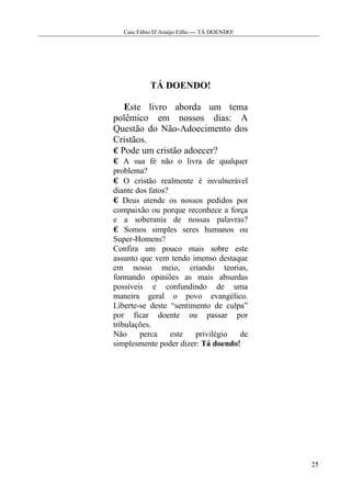 Caio Fábio D’Araújo Filho --- TÁ DOENDO!




           TÁ DOENDO!

   Este livro aborda um tema
polêmico em nossos dias: A
Questão do Não-Adoecimento dos
Cristãos.
  Pode um cristão adoecer?
    A sua fé não o livra de qualquer
problema?
    O cristão realmente é invulnerável
diante dos fatos?
   Deus atende os nossos pedidos por
compaixão ou porque reconhece a força
e a soberania de nossas palavras?
    Somos simples seres humanos ou
Super-Homens?
Confira um pouco mais sobre este
assunto que vem tendo imenso destaque
em nosso meio, criando teorias,
formando opiniões as mais absurdas
possíveis e confundindo de uma
maneira geral o povo evangélico.
Liberte-se deste “sentimento de culpa”
por ficar doente ou passar por
tribulações.
Não     perca     este  privilégio  de
simplesmente poder dizer: Tá doendo!




                                             25
 