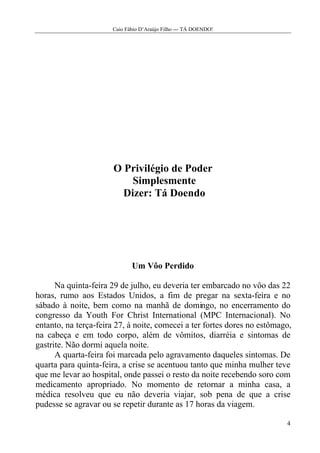 Caio Fábio D’Araújo Filho --- TÁ DOENDO!




                       O Privilégio de Poder
                           Simplesmente
                         Dizer: Tá Doendo




                             Um Vôo Perdido

      Na quinta-feira 29 de julho, eu deveria ter embarcado no vôo das 22
horas, rumo aos Estados Unidos, a fim de pregar na sexta-feira e no
sábado à noite, bem como na manhã de domingo, no encerramento do
congresso da Youth For Christ International (MPC Internacional). No
entanto, na terça-feira 27, à noite, comecei a ter fortes dores no estômago,
na cabeça e em todo corpo, além de vômitos, diarréia e sintomas de
gastrite. Não dormi aquela noite.
      A quarta-feira foi marcada pelo agravamento daqueles sintomas. De
quarta para quinta-feira, a crise se acentuou tanto que minha mulher teve
que me levar ao hospital, onde passei o resto da noite recebendo soro com
medicamento apropriado. No momento de retornar a minha casa, a
médica resolveu que eu não deveria viajar, sob pena de que a crise
pudesse se agravar ou se repetir durante as 17 horas da viagem.

                                                                          4
 
