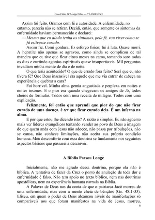 Caio Fábio D’Araújo Filho --- TÁ DOENDO!


   Assim foi feito. Oramos com fé e autoridade. A enfermidade, no
entanto, parecia não se retirar. Decidi, então, que somente os sintomas da
enfermidade haviam permanecido e declarei:
   — Mesmo que eu ainda tenha os sintomas, pela fé, vou viver como se
      já estivesse curado.
      Assim fiz. Comi gordura; fiz esforço físico; fui à luta. Quase morri.
A hepatite não apenas se agravou, como ainda se complicou de tal
maneira que eu tive que ficar cinco meses na cama, tomando soro todos
os dias e curtindo agonias espirituais quase insuportáveis. Mil perguntas
invadiam minha mente de dia e de noite.
      O que teria acontecido? O que de errado fora feito? Será que eu não
tivera fé? Que Deus insensível era aquele que me via entrar de cabeça na
experiência e quebrar a cara?
      Foi horrível. Minha alma gemia angustiada e perplexa em noites e
noites insones. E o pior era quando chegavam os amigos de Jó, todos
cheios de fórmulas. Todos com uma receita de milagre. Todos com uma
explicação.
      Felizmente, foi então que aprendi que pior do que não ficar
curado de uma doença, é ter que ficar curado dela. É um inferno na
alma.
      E por que estou lhe dizendo isto? A razão é simples. Eu não agüento
mais ver líderes evangélicos tentando vender ao povo de Deus a imagem
de que quem anda com Jesus não adoece, não passa por tribulações, não
se cansa, não conhece limitações, não aceita sua própria condição
humana. Meu desconforto com essa doutrina se fundamenta nos seguintes
aspectos básicos que passarei a descrever.


                             A Bíblia Passou Longe

      Inicialmente, não me agrado dessa doutrina, porque ela não é
bíblica. A tentativa de fazer da Cruz o ponto de anulação de toda dor e
enfermidade é falso. Não tem apoio no texto bíblico, nem nas doutrinas
apostólicas, nem na experiência humana narrada na Bíblia.
      A Palavra de Deus nos dá conta de que o patriarca Jacó morreu de
uma enfermidade, mas com a mente cheia de bênçãos (Gn. 48:1-33).
Eliseu, em quem o poder de Deus alcançou níveis de manifestações só
comparáveis aos que foram manifestos na vida de Jesus, morreu,
                                                                         6
 