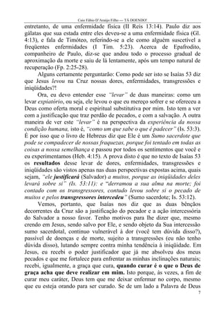 Caio Fábio D’Araújo Filho --- TÁ DOENDO!
entretanto, de uma enfermidade física (II Reis 13:14). Paulo diz aos
gálatas que sua estada entre eles deveu-se a uma enfermidade física (Gl.
4:13), e fala de Timóteo, referindo-se a ele como alguém suscetível a
freqüentes enfermidades (I Tim. 5:23). Acerca de Epafrodito,
companheiro de Paulo, diz-se que andou todo o processo gradual de
aproximação da morte e saiu de lá lentamente, após um tempo natural de
recuperação (Fp. 2:25-28).
      Alguns certamente perguntarão: Como pode ser isto se Isaías 53 diz
que Jesus levou na Cruz nossas dores, enfermidades, transgressões e
iniqüidades?!
      Ora, eu devo entender esse “levar” de duas maneiras: como um
levar expiatório, ou seja, ele levou o que eu mereço sofrer e se ofereceu a
Deus como oferta moral e espiritual substitutiva por mim. Isto tem a ver
com a justificação que traz perdão de pecados, e com a salvação. A outra
maneira de ver este “levar” é na perspectiva da experiência da nossa
condição humana, isto é, “como um que sabe o que é padecer” (Is. 53:3).
É por isso que o livro de Hebreus diz que Ele é um Sumo sacerdote que
pode se compadecer de nossas fraquezas, porque foi tentado em todas as
coisas a nossa semelhança e passou por todos os sentimentos que você e
eu experimentamos (Heb. 4:15). A prova disto é que no texto de Isaías 53
os resultados desse levar de dores, enfermidades, transgressões e
iniqüidades são vistos apenas nas duas perspectivas expostas acima, quais
sejam, “ele justificará (Salvador) a muitos, porque as iniqüidades deles
levará sobre si” (Is. 53:11): e “derramou a sua alma na morte; foi
contado com os transgressores, contudo levou sobre si o pecado de
muitos e pelos transgressores intercedeu” (Sumo sacerdote; Is. 53:12).
      Vemos, portanto, que Isaías nos diz que as duas bênçãos
decorrentes da Cruz são a justificação do pecador e a ação intercessória
do Salvador a nosso favor. Tenho motivos para lhe dizer que, mesmo
crendo em Jesus, sendo salvo por Ele, e sendo objeto da Sua intercessão
sumo sacerdotal, continuo vulnerável à dor (você tem dúvida disso?),
passível de doenças e de morte, sujeito a transgressões (eu não tenho
dúvida disso), lutando sempre contra minha tendência à iniqüidade. Em
Jesus, eu recebi o poder justificador que já me absolveu dos meus
pecados e que me fortalece para enfrentar as minhas inclinações naturais;
recebi, igualmente, a graça que cura, quando curar é o que o Deus de
graça acha que deve realizar em mim. Isto porque, às vezes, a fim de
curar meu caráter, Deus tem que me deixar enfermar no corpo, mesmo
que eu esteja orando para ser curado. Se de um lado a Palavra de Deus
                                                                         7
 