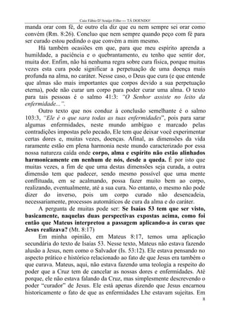 Caio Fábio D’Araújo Filho --- TÁ DOENDO!
manda orar com fé, de outro ela diz que eu nem sempre sei orar como
convém (Rm. 8:26). Concluo que nem sempre quando peço com fé para
ser curado estou pedindo o que convém a mim mesmo.
      Há também ocasiões em que, para que meu espírito aprenda a
humildade, a paciência e o quebrantamento, eu tenho que sentir dor,
muita dor. Enfim, não há nenhuma regra sobre cura física, porque muitas
vezes esta cura pode significar a perpetuação de uma doença mais
profunda na alma, no caráter. Nesse caso, o Deus que cura (e que entende
que almas são mais importantes que corpos devido a sua perpetuação
eterna), pode não curar um corpo para poder curar uma alma. O texto
para tais pessoas é o salmo 41:3: “O Senhor assiste no leito da
enfermidade...”.
      Outro texto que nos conduz à conclusão semelhante é o salmo
103:3, “Ele é o que sara todas as tuas enfermidades”, pois para sarar
algumas enfermidades, neste mundo ambíguo e marcado pelas
contradições impostas pelo pecado, Ele tem que deixar você experimentar
certas dores e, muitas vezes, doenças. Afinal, as dimensões da vida
raramente estão em plena harmonia neste mundo caracterizado por essa
nossa natureza caída onde corpo, alma e espírito não estão alinhados
harmonicamente em nenhum de nós, desde a queda. É por isto que
muitas vezes, a fim de que uma destas dimensões seja curada, a outra
dimensão tem que padecer, sendo mesmo possível que uma mente
conflituada, em se acalmando, possa fazer muito bem ao corpo,
realizando, eventualmente, até a sua cura. No entanto, o mesmo não pode
dizer do inverso, pois um corpo curado não desencadeia,
necessariamente, processos automáticos de cura da alma e do caráter.
      A pergunta de muitas pode ser: Se Isaías 53 tem que ser visto,
basicamente, naquelas duas perspectivas expostas acima, como foi
então que Mateus interpretou a passagem aplicando-a às curas que
Jesus realizava? (Mt. 8:17)
      Em minha opinião, em Mateus 8:17, temos uma aplicação
secundária do texto de Isaías 53. Nesse texto, Mateus não estava fazendo
alusão a Jesus, nem como o Salvador (Is. 53:12). Ele estava pensando no
aspecto prático e histórico relacionado ao fato de que Jesus era também o
que curava. Mateus, aqui, não estava fazendo uma teologia a respeito do
poder que a Cruz tem de cancelar as nossas dores e enfermidades. Até
porque, ele não estava falando da Cruz, mas simplesmente descrevendo o
poder “curador” de Jesus. Ele está apenas dizendo que Jesus encarnou
historicamente o fato de que as enfermidades Lhe estavam sujeitas. Em
                                                                       8
 