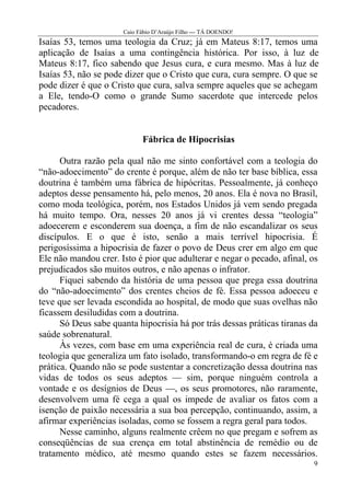 Caio Fábio D’Araújo Filho --- TÁ DOENDO!
Isaías 53, temos uma teologia da Cruz; já em Mateus 8:17, temos uma
aplicação de Isaías a uma contingência histórica. Por isso, à luz de
Mateus 8:17, fico sabendo que Jesus cura, e cura mesmo. Mas à luz de
Isaías 53, não se pode dizer que o Cristo que cura, cura sempre. O que se
pode dizer é que o Cristo que cura, salva sempre aqueles que se achegam
a Ele, tendo-O como o grande Sumo sacerdote que intercede pelos
pecadores.


                             Fábrica de Hipocrisias

      Outra razão pela qual não me sinto confortável com a teologia do
“não-adoecimento” do crente é porque, além de não ter base bíblica, essa
doutrina é também uma fábrica de hipócritas. Pessoalmente, já conheço
adeptos desse pensamento há, pelo menos, 20 anos. Ela é nova no Brasil,
como moda teológica, porém, nos Estados Unidos já vem sendo pregada
há muito tempo. Ora, nesses 20 anos já vi crentes dessa “teologia”
adoecerem e esconderem sua doença, a fim de não escandalizar os seus
discípulos. E o que é isto, senão a mais terrível hipocrisia. É
perigosíssima a hipocrisia de fazer o povo de Deus crer em algo em que
Ele não mandou crer. Isto é pior que adulterar e negar o pecado, afinal, os
prejudicados são muitos outros, e não apenas o infrator.
      Fiquei sabendo da história de uma pessoa que prega essa doutrina
do “não-adoecimento” dos crentes cheios de fé. Essa pessoa adoeceu e
teve que ser levada escondida ao hospital, de modo que suas ovelhas não
ficassem desiludidas com a doutrina.
      Só Deus sabe quanta hipocrisia há por trás dessas práticas tiranas da
saúde sobrenatural.
      Às vezes, com base em uma experiência real de cura, é criada uma
teologia que generaliza um fato isolado, transformando-o em regra de fé e
prática. Quando não se pode sustentar a concretização dessa doutrina nas
vidas de todos os seus adeptos — sim, porque ninguém controla a
vontade e os desígnios de Deus —, os seus promotores, não raramente,
desenvolvem uma fé cega a qual os impede de avaliar os fatos com a
isenção de paixão necessária a sua boa percepção, continuando, assim, a
afirmar experiências isoladas, como se fossem a regra geral para todos.
      Nesse caminho, alguns realmente crêem no que pregam e sofrem as
conseqüências de sua crença em total abstinência de remédio ou de
tratamento médico, até mesmo quando estes se fazem necessários.
                                                                          9
 