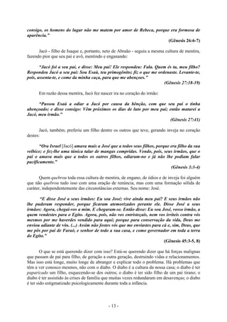 - 13 -
consigo, os homens do lugar não me matem por amor de Rebeca, porque era formosa de
aparência.”
(Gênesis 26:6-7)
Jacó - filho de Isaque e, portanto, neto de Abraão - seguiu a mesma cultura de mentira,
fazendo pior que seu pai e avô, mentindo e enganando:
“Jacó foi a seu pai, e disse: Meu pai! Ele respondeu: Fala. Quem és tu, meu filho?
Respondeu Jacó a seu pai: Sou Esaú, teu primogênito; fiz o que me ordenaste. Levante-te,
pois, assenta-te, e come da minha caça, para que me abençoes.”
(Gênesis 27:18-19)
Em razão dessa mentira, Jacó fez nascer ira no coração do irmão:
“Passou Esaú a odiar a Jacó por causa da bênção, com que seu pai o tinha
abençoado; e disse consigo: Vêm próximos os dias de luto por meu pai; então matarei a
Jacó, meu irmão.”
(Gênesis 27:41)
Jacó, também, preferiu um filho dentre os outros que teve, gerando inveja no coração
destes:
“Ora Israel [Jacó] amava mais a José que a todos seus filhos, porque era filho da sua
velhice; e fez-lhe uma túnica talar de mangas compridas. Vendo, pois, seus irmãos, que o
pai o amava mais que a todos os outros filhos, odiaram-no e já não lhe podiam falar
pacificamente.”
(Gênesis 3:3-4)
Quem quebrou toda essa cultura de mentira, de engano, de ódios e de inveja foi alguém
que não quebrou tudo isso com uma oração de renúncia, mas com uma formação sólida de
caráter, independentemente das circunstâncias externas. Seu nome: José.
“E disse José a seus irmãos: Eu sou José; vive ainda meu pai? E seus irmãos não
lhe puderam responder, porque ficaram atemorizados perante ele. Disse José a seus
irmãos: Agora, chegai-vos a mim. E chegaram-se. Então disse: Eu sou José, vosso irmão, a
quem vendestes para o Egito. Agora, pois, não vos entristeçais, nem vos irriteis contra vós
mesmos por me haverdes vendido para aqui; porque para conservação da vida, Deus me
enviou adiante de vós. (...) Assim não fostes vós que me enviastes para cá e, sim, Deus, que
me pôs por pai de Faraó, e senhor de todo a sua casa, e como governador em toda a terra
do Egito.”
(Gênesis 45:3-5, 8)
O que se está querendo dizer com isso? Está-se querendo dizer que há forças malignas
que passam de pai para filho, de geração a outra geração, destruindo vidas e relacionamentos.
Mas isso está longe, muito longe de abranger e explicar todo o problema. Há problemas que
têm a ver conosco mesmos, não com o diabo. O diabo é a cultura da nossa casa; o diabo é ter
paparicado um filho, esquecendo-se dos outros; o diabo é ter sido filho de um pai tirano; o
diabo é ter assistido às crises de família que muitas vezes redundaram em desavenças; o diabo
é ter sido estigmatizado psicologicamente durante toda a infância.
 