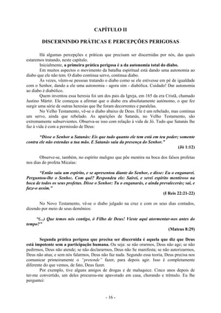 - 16 -
CAPÍTULO II
DISCERNINDO PRÁTICAS E PERCEPÇÕES PERIGOSAS
Há algumas percepções e práticas que precisam ser discernidas por nós, das quais
estaremos tratando, neste capítulo.
Inicialmente, a primeira prática perigosa é a da autonomia total do diabo.
Em muitos aspectos o movimento da batalha espiritual está dando uma autonomia ao
diabo que ele não tem. O diabo continua servo, continua diabo.
Às vezes, vêem-se pessoas tratando o diabo como se ele estivesse em pé de igualdade
com o Senhor, dando a ele uma autonomia - agora sim - diabólica. Cuidado! Dar autonomia
ao diabo é diabólico.
Quem inventou essa heresia foi um dos pais da Igreja, em 165 da era Cristã, chamado
Justino Mártir. Ele começou a afirmar que o diabo era absolutamente autónomo, o que fez
surgir uma série de outras heresias que lhe foram decorrentes e paralelas.
No Velho Testamento, vê-se o diabo abaixo de Deus. Ele é um rebelado, mas continua
um servo, ainda que rebelado. As aparições de Satanás, no Velho Testamento, são
extremamente subservientes. Observa-se isso com relação à vida de Jó. Tudo que Satanás lhe
faz à vida é com a permissão de Deus:
“Disse o Senhor a Satanás: Eis que tudo quanto ele tem está em teu poder; somente
contra ele não estendas a tua mão. E Satanás saiu da presença do Senhor.”
(Jó 1:12)
Observe-se, também, no espírito maligno que põe mentira na boca dos falsos profetas
nos dias do profeta Micaías:
“Então saiu um espírito, e se apresentou diante do Senhor, e disse: Eu o enganarei.
Perguntou-lhe o Senho:. Com quê? Respondeu ele: Sairei, e serei espírito mentiroso na
boca de todos os seus profetas. Disse o Senhor: Tu o enganarás, e ainda prevalecerás; sai, e
faze-o assim.”
(I Reis 22:21-22)
No Novo Testamento, vê-se o diabo julgado na cruz e com os seus dias contados,
dizendo por meio de seus demônios:
“(...) Que temos nós contigo, ó Filho de Deus! Vieste aqui atormentar-nos antes do
tempo?”
(Mateus 8:29)
Segunda prática perigosa que precisa ser discernida é aquela que diz que Deus
está impotente sem a participação humana. Ou seja: se não orarmos, Deus não age; se não
pedirmos, Deus não atende; se não declararmos, Deus não Se manifesta; se não autorizarmos,
Deus não atua; e sem nós falarmos, Deus não faz nada. Segundo essa teoria, Deus precisa nos
comunicar primeiramente o “pretende” fazer, para depois agir. Isso é completamente
diferente do que vemos, de fato, Deus fazer.
Por exemplo, tive alguns amigos de drogas e de maluquice. Cinco anos depois de
ter-me convertido, um deles procurou-me apavorado em casa, chorando e trêmulo. Eu lhe
perguntei:
 