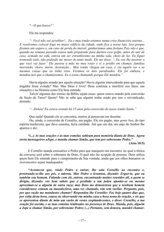 - 17 -
" - O que houve?”
Ele me respondeu:
“- Você não vai acreditar!... Eu e meu irmão estamos numa crise financeira enorme...
E resolvemos colocar fogo no maior edifício da cidade, onde fica a nossa loja. Isso porque
fizemos um seguro e, em caso de perda do imóvel, ganharíamos uma fortuna Pois não é que,
quando na semana passada estava tudo preparado para darmos esse golpe, antes de sair de
casa, sentado no sofá, entrou um ser estranhíssimo na minha sala, cheio de luz. Eu fiquei
tremendo todo, não podendo me mexer de tanto medo. Ele me disse: ‘- Eu vou lhe mostrar o
que você vai fazer.’ Ele passou a mão no meu rosto e vi o prédio em chamas, famílias
morrendo, choro, morte, destruição... Meu irmão chegou em casa, e viu aquele ser e as
mesmas coisas que eu tinha visto. Ficamos os dois paralisados. Ele foi embora, e
mandou-nos que o chamássemos. Eu o estou chamando porque Ele mandou.”
Havia alguém orando por aquela situação? Havia alguém intercedendo para que aquela
tragédia fosse evitada? Não. Mas Deus é livre! Deus continua a interferir nos fatos, nas
situações e na História como Ele bem entende.
Talvez algumas das ironias da Bíblia sejam essas: quem estava orando pela conversão
de Saulo de Tarso? Quem? Não se sabe que alguém tenha orado por isso e reivindicado,
dizendo:
“- Aleluia! Eu estava orando há 15 anos pela conversão do nosso irmão Saulo.”
Que nada! Quando ele se converteu, muitos já pensavam em desertar.
Ou, ainda, a conversão de Cornélio, um pagão. Ele era pagão, mas gente boa, do tipo
espírita kardecista, que dava esmolas, fazia caridade. Até que um dia, um anjo do Senhor lhe
aparece e diz:
“(...) As tuas orações e as tuas esmolas subiram para memória diante de Deus. Agora
envia mensageiros aJope, e manda chamar Simão, que tem por sobrenome Pedro.”
(Atos 10:5)
E Cornélio manda emissários a Pedro para que marquem um encontro, no qual a tônica
da conversa será sobre a soberania de Deus, O qual não faz acepção de pessoas. Deus utiliza
quem bem Ele entende para o cumprimento da Sua vontade, ainda que aos olhos humanos os
instrumentos sejam inadequados:
“Aconteceu que, vindo Pedro a entrar, lhe saiu Cornélio ao encontro e,
prostrando-se-lhe aos pés, o adorou. Mas Pedro o levantou, dizendo: Ergue-te, que eu
também sou homem. Falando com ele, entrou, encontrando muitos reunidos ali, a quem se
dirigiu, dízendo: vós bem sabeis que é proibido a um judeu ajuntar-se ou mesmo
aproxímar-se a alguém de outra raça; mas Deus me demonstrou que a nenhum homem
considerasse comum ou imundo;iísso, uma vez chamado, vim sem vacilar. Pergunto, pois,
por que razão me mandastes chamar? Respondeu lhe Cornélio: Faz hoje quatro dias que,
por volta desta hora, estava eu observando em minha casa a hora nona de oração, e eis que
se apresentou diante de mim um varão de vestes resplandecentes, e disse: Cornélio, a tua
oração foi ouvida, e as tuas esmolas lembrados no presença de Deus. Manda, pois, alguém
a Jope a chamar Simão, por sobrenome Pedro; (...) Portanto, sem demora, mandei chamar-
 