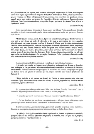 - 18 -
te, e fizeste bem em vir. Agora, pois, estamos todos aqui, na presença de Deus, prontos para
ouvir tudo o que te foi ordenado da parte do Senhor. Então falou Pedro, dizendo: Reconhe-
ço por verdade que Deus não faz acepção de pessoas; pelo contrário, em qualquer nação,
aquele que o teme e faz o que é justo lhe é aceitável. Esta é a palavra que Deus enviou aos
filhos de Israel, anunciando-lhes o evangelho da paz, por meio de Jesus Cristo. Este é o
Senhor de todos.”
(Atos 10:25-36)
Outro exemplo dessa liberdade de Deus ocorre na vida de Pedro, quando este é tirado
da prisão. A igreja estava orando, porém não acreditava em que aquilo por que orava fosse se
concretizar:
“Então Pedro, caindo em si, disse: Agora sei verdadeiramente que o Senhor enviou o
seu anjo e me livrou da mão de Herodes e de toda a expectativa do povo judaico.
Considerando ele a sua situação resolveu ir à casa de Maria, mãe de João, cognominado
Marcos, onde muitas pessoas estavam congregadas e oravam. Quando ele bateu ao postígo
do portão, veio uma criada, chamada Rode, ver quem era; reconhecendo a voz de Pedro,
tão alegre ficou, que nem o fez entrar, mas voltou correndo para anunciar que Pedro
estava junto do portão. Eles lhe disseram: Estás louca. Ela, porém, persistia em afirmar
que assim era. Então disseram: É o seu anjo. Entretanto Pedro continuava batendo; então
eles abriram viram-no e ficaram atônitos.”
(Atos 12:11-16)
Deus continua sendo Deus, apesar da vontade e da incredulidade humanas.
A terceira percepção perigosa - possivelmente a mais perigosa dentre as demais -
que anda por aí é a que ensina a buscar conhecimento das coisas profundas de Satanás,
em Satanás. Podemos chamar essa percepção de Síndrome de Tiatira. Isto porque na igreja
de Tiatira havia um grupo de crentes que se julgava sabedor das “coisas profundas de
Satanás”.
“Digo, todavia, a vós outros, os demais de Tiatira, a tantos quantos não têm essa
doutrina e que não conheceram como eles dizem, as coisas profundas de Satanás: Outra
carga não jogarei sobre vós”.
(Apocalipse 2:24)
Há pessoas querendo aprender como lidar com o diabo, fazendo “entrevista” com o
demônio. Algumas pessoas me falam certas coisas, e eu lhes pergunto:
“- Onde foi que vocês ouviram isso? Isso não encontra respaldo algum na Bíblia!”
“ - Foi um demônio que nos falou. – respondem-me. - Nós queríamos saber como e por
que ele agia de tal maneira; nós o ‘amarramos’ e lhe ordenamos, e ele nos disse.”
É impressionante, e, ao mesmo tempo, paradoxal: aprender a verdade com o mentiroso.
Engana-se quem pensa que pode encontrar alguma verdade no diabo. Jesus disse:
“(...)Ele [o diabo] foi homicida desde o princípio e jamais se firmou na verdade,
porque nele não há verdade. Quando ele profere a mentira, fala do que lhe é proprio,
porque é mentiroso e pai da mentira”.
(João 8:44)
 