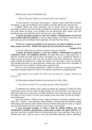 - 19 -
Mesmo assim, vem um irmãozinho e diz:
“ - Diabo! Fala aqui! Explica a sua natureza! Eu o quero analisar.”
É uma sessão de “psicanáIise demonológica”, durante a qual o diabo fala um monte
de mentiras, as quais são creditadas como verdades e passadas adiante para outras pessoas.
Cuidado! Muitas das coisas misteriosas que se ouvem acerca do diabo, que, se
procuradas na Bíblia, não serão achadas, procedem de confissões do próprio diabo a pessoas
que estão dentro da igreja e que acreditam em tais declarações dele, muitas vezes não
percebendo que essas confissões vão de encontro com o que a Bíblia diz.
A quarta percepção perigosa é a que traz consigo o enfraquecimento da obra da
cruz e a hipertrofia da fé humana. A cruz, em alguns lugares, está cada vez mais fraca, não
parecendo que nela as maldições foram quebradas, tal como Paulo nos afirma:
“Cristo nos resgatou da maldição da lei, fazendo-se ele próprio maldição em nosso
lugar, porque está escrito: Maldito todo aquele que for pendurado em madeiro”.
(Gálatas 3:13)
Com isso, tranformam-se exceções em regras e regras em exceções.
A quinta percepção perigosa é a que traz consigo a minimização do papel da
conjuntura social e da ambiência histórica. Há quem pense que o diabo pode fazer a
História. O diabo não pode fazê-la, porém. Há apenas Um, que é o Senhor da História; o
diabo é apenas participante dela, mas com um poder enorme para influenciá-la. Ainda que
tenha tal poder de influenciá-la, o diabo está sujeito a ela, não sendo o mentor da História,
mas somente parte dela. Eu, particularmente, acredito que o diabo piora com a sociedade. O
diabo está mais diabo a cada dia. O diabo apenas muda para pior.
Certa vez, ouvi um irmão pregando que o diabo ia se converter. E quando ele terminou
de pregar, um grupo de pastores correu em sua direção, sacudiram-no, perguntando-lhe:
“ - Que negócio é esse, irmão?! De onde é que você tirou isso... de que o diabo vai se
converter?!”
Ele olhou para um daqueles pastores que estavam à sua volta, e disse:
“ - Você não se converteu?! Se você pôde, por que o diabo não pode?!”
É importante que saibamos que o diabo age dentro da conjuntura. O diabo do Velho
Testamento é quase inocente perto do diabo descrito nas cartas de Paulo. Uma coisa era ser
diabo para Adão e Eva; outra coisa é ser diabo em Roma, o que exige muito mais sofisticação.
Ser diabo em Nova York e em Paris, por exemplo, muito mais ainda. No Rio de Janeiro...
nem é bom pensar.
Num certo sentido, a Bíblia diz que o diabo está dentro da História, conquanto não a
dirija. Ele - o diabo - e seus demônios estão limitados e condicionados pela História, agindo
dentro dela, porém não lhe sendo senhores. Há um só Senhor sobre todas as coisas, e é Aquele
que ressuscitou dentre os mortos, qual seja, Jesus Cristo, o nosso Senhor.
A sexta percepção perigosa se refere à falta de modelos bíblicos, que tem
absolutizado os modelos experienciais, os quais, quase sempre, são muito relativos. Isto
quer dizer que falta o modelo bíblico do discernimento das coisas espirituais. Quais são os
modelos que temos? Toda vez que se ouve falar de batalha espiritual, pode-se estabelecer
 