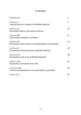 - 2 -
SUMÁRIO
INTRODUÇÃO 4
CAPÍTULO I 6
Aspectos positivos e negativos da Batalha Espiritual
CAPÍTULO II 16
Discernindo práticas e percepções perigosas
CAPÍTULO III 21
Discernindo principados e potestades
CAPÍTULO IV 38
Discernindo nossas relações com os principados e as potestades
CAPÍTULO V 43
Discernindo as forças históricas na Batalha Espiritual
CAPÍTULO VI 48
Discernindo os três níveis de Batalha Espiritual
CAPÍTULO VII 66
Discernindo os elementos da fe cristã
CAPÍTULO VIII 80
Como estar preparado para vencer principados e potestades
CONCLUSÃO 94
 