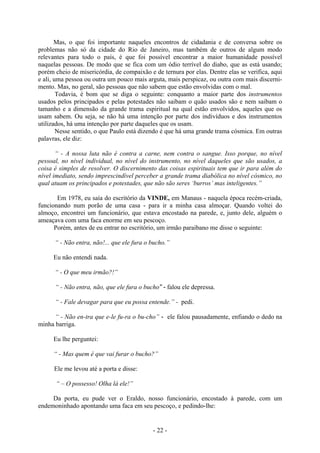 - 22 -
Mas, o que foi importante naqueles encontros de cidadania e de conversa sobre os
problemas não só da cidade do Rio de Janeiro, mas também de outros de algum modo
relevantes para todo o país, é que foi possível encontrar a maior humanidade possível
naquelas pessoas. De modo que se fica com um ódio terrível do diabo, que as está usando;
porém cheio de misericórdia, de compaixão e de ternura por elas. Dentre elas se verifica, aqui
e ali, uma pessoa ou outra um pouco mais arguta, mais perspicaz, ou outra com mais discerni-
mento. Mas, no geral, são pessoas que não sabem que estão envolvidas com o mal.
Todavia, é bom que se diga o seguinte: conquanto a maior parte dos instrumentos
usados pelos principados e pelas potestades não saibam o quão usados são e nem saibam o
tamanho e a dimensão da grande trama espiritual na qual estão envolvidos, aqueles que os
usam sabem. Ou seja, se não há uma intenção por parte dos indivíduos e dos instrumentos
utilizados, há uma intenção por parte daqueles que os usam.
Nesse sentido, o que Paulo está dizendo é que há uma grande trama cósmica. Em outras
palavras, ele diz:
“ - A nossa luta não é contra a carne, nem contra o sangue. Isso porque, no nível
pessoal, no nível individual, no nível do instrumento, no nível daqueles que são usados, a
coisa é simples de resolver. O discernimento das coisas espirituais tem que ir para além do
nível imediato, sendo imprescindível perceber a grande trama diabólica no nível cósmico, no
qual atuam os principados e potestades, que não são seres ‘burros’ mas inteligentes.”
Em 1978, eu saía do escritório da VINDE, em Manaus - naquela época recém-criada,
funcionando num porão de uma casa - para ir a minha casa almoçar. Quando voltei do
almoço, encontrei um funcionário, que estava encostado na parede, e, junto dele, alguém o
ameaçava com uma faca enorme em seu pescoço.
Porém, antes de eu entrar no escritório, um irmão paraibano me disse o seguinte:
“ - Não entra, não!... que ele fura o bucho.”
Eu não entendi nada.
“ - O que meu irmão?!”
“ - Não entra, não, que ele fura o bucho” - falou ele depressa.
“ - Fale devagar para que eu possa entende.” - pedi.
“ - Não en-tra que e-le fu-ra o bu-cho” - ele falou pausadamente, enfiando o dedo na
minha barriga.
Eu lhe perguntei:
“ - Mas quem é que vai furar o bucho?”
Ele me levou até a porta e disse:
“ – O possesso! Olha lá ele!”
Da porta, eu pude ver o Eraldo, nosso funcionário, encostado à parede, com um
endemoninhado apontando uma faca em seu pescoço, e pedindo-lhe:
 