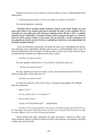 - 24 -
Quando eu já estava mais ou menos no meio do salmo, eu ouço o endemoninhado lá de
dentro gritar:
“ – Desgraçaaaaaaaaaaado!!! Eu não me refugio na sombra do Altíssimo!”
Eu continuei gritando e entrando:
“Nenhum mal te sucederá, praga nenhuma chegará à tua tenda. Porque aos seus
anjos dará ordens a teu respeito, para que te guardem em todos os teus caminhos. Eles te
sustentão nas suas mãos para não tropeçares nalguma pedra. Pisarás o leão e a áspiíde,
calcarás aos pés o leãozinho e a serpente. Porque a mim se apegou com amor, eu o livrarei;
pô-lo-ei a salvo, porque conhece o meu nome. Ele me invocará, e eu lhe responderei; na
sua angústia eu estarei com ele, livrá-lo-ei, o glorificarei. Saciá-lo-ei com longeividade, lhe
mostrarei a minha salvação.”
Eu já me encontrava anestesiado. Ele podia até estar com a metralhadora do Rambo,
que nada mais estava importando. Quando entrei na sala, o endemoninhado estava a uns 10
metros de distância de mim. Ele jogou o Eraldo no chão, e correu com a faca, como um louco,
na minha direção. Quando ele se aproximou de mim, eu disse:
“ - Sai dele, em nome de Jesus!”
Ele caiu, apanhou a faca de novo, veio até mim, e eu lhe disse outra vez:
“ - Sai dele, em nome de Jesus!”
Ele caiu, apanhou mais uma vez a faca, e a pôs a dois centímetros do meu rosto. Eu
olhei nos olhos dele, e disse mais uma vez:
“ - Sai dele, em nome de Jesus!”
E, caindo aos meu pés, eu lhe retirei a faca, e entreguei-a para alguém. Ele, olhando
para mim, perguntou:
“ - Quem é você?”
“ - Eu sou o pastor Caio. E você, quem é?”
“ - Eu me chamo Pedro.”
“ - O que você está fazendo aqui?” - perguntei-lhe.
“ - Eu não sei. Eu sou um sapateiro. Eu estava costurando sapatos lá na beira do rio,
há 5 km daqui. De repente, uma força entrou em mim. E eu acho que vim direto para cá, afim
de matar alguém. E era você que eu estava procurando.”
Aquele homem não tinha consciência de nada, mas quem o mandou lá sabia o que
estava querendo. Quem o mandou lá tinha um projeto, uma intenção, um propósito, um plano
e sabia o que estava fazendo.
 