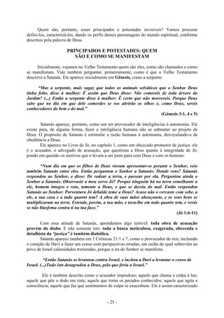 - 25 -
Quem são, portanto, esses principados e potestades invisíveis? Vamos procurar
defini-los, caracterizá-los, dando os perfis desses personagens do mundo espiritual, conforme
descritos pela palavra de Deus.
PRINCIPADOS E POTESTADES: QUEM
SÃO E COMO SE MANIFESTAM
Inicialmente, vejamos no Velho Testamento quem são eles, como são chamados e como
se manifestam. Vale também perguntar, primeiramente, como é que o Velho Testamento
descreve a Satanás. Ele aparece inicialmente em Gênesis, como a serpente:
“Mas a serpente, mais sagaz que todos os animais selváticos que o Senhor Deus
tinha feito, disse à mulher: É assim que Deus disse: Não comereis de toda árvore do
Jardim? (...) Então a serpente disse à mulher: É certo que não morrereis. Porque Deus
sabe que no dia em que dele comerdes se vos abrirão os olhos e, como Deus, sereis
conhecedores do bem e do mal.”
(Génesis 3:1, 4 e 5)
Satanás aparece, portanto, como um ser provocador de inteligências à autonomia. Ele
existe para, de alguma forma, fazer a inteligência humana não se submeter ao projeto de
Deus. O propósito de Satanás é estimular a razão humana à autonomia, desviculando-a da
obediência a Deus.
Ele aparece no Livro de Jó, no capítulo 1, como um obcecado promotor de justiça: ele
é o acusador, o advogado de acusação, que questiona a Deus quanto à integridade de Jó,
pondo em questão os motivos que o levam a ser justo para com Deus e com os homens:
“Num dia em que os filhos de Deus vieram apresentar-se perante o Senhor, veio
também Satanás entre eles. Então perguntou o Senhor a Satanás: Donde vens? Satanás
respondeu ao Senhor, e disse: De rodear a terra, e passear por ela. Perguntou ainda o
Senhor a Satanás: Observaste a meu servo Jó? Porque ninguém há no terra semelhante a
ele, homem íntegro e reto, temente a Deus, e que se desvia do mal. Então respondeu
Satanás ao Senhor: Porventura Jó debalde teme a Deus? Acaso não o cercaste com sebe, a
ele, a sua casa e a tudo quanto tem? A obra de suas mãos abençoaste, e os seus bens se
multiplicaram na terra. Estende, porém, a tua mão, e toca-lhe em tudo quanto tem, e verás
se não blasfema contra ti na tua face.”
(Jó 1:6-11)
Com essa atitude de Satanás, aprendemos algo terrível: toda obra de acusação
provém do diabo. E não somente isto: toda a busca meticulosa, exagerada, obcecada e
detalhista da “justiça” é também diabólica.
Satanás aparece também em 1 Crônicas 21:1 e 7, como o provocador de reis, incitando
o coração de Davi a fazer um censo com perspectivas erradas, em razão do qual sobrevêm ao
povo de Israel calamidades tremendas, porque a ira do Senhor se manifesta.
“Então Satanás se levantou contra Israel, e incitou a Davi a levantar o censo de
Israel. (...)Tudo isto desagradou a Deus, pelo que feriu a Israel.”
Ele é também descrito como o acusador impiedoso; aquele que chama a culpa à luz;
aquele que põe o dedo em riste; aquele que torna os pecados conhecidos; aquele que agita a
consciência; aquele que faz que sentimentos de culpa se exacerbem. Ele é assim caracterizado
 