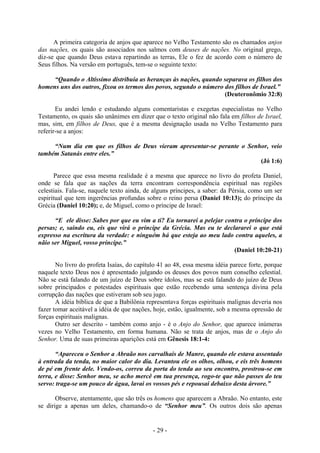 - 29 -
A primeira categoria de anjos que aparece no Velho Testamento são os chamados anjos
das nações, os quais são associados nos salmos com deuses de nações. No original grego,
diz-se que quando Deus estava repartindo as terras, Ele o fez de acordo com o número de
Seus filhos. Na versão em português, tem-se o seguinte texto:
“Quando o Altíssímo dístribuía as heranças às nações, quando separava os filhos dos
homens uns dos outros, fixou os termos dos povos, segundo o número dos filhos de Israel.”
(Deuteronômio 32:8)
Eu andei lendo e estudando alguns comentaristas e exegetas especialistas no Velho
Testamento, os quais são unânimes em dizer que o texto original não fala em filhos de Israel,
mas, sim, em filhos de Deus, que é a mesma designação usada no Velho Testamento para
referir-se a anjos:
“Num dia em que os filhos de Deus vieram apresentar-se perante o Senhor, veio
também Satanás entre eles.”
(Jó 1:6)
Parece que essa mesma realidade é a mesma que aparece no livro do profeta Daniel,
onde se fala que as nações da terra encontram correspondência espiritual nas regiões
celestiais. Fala-se, naquele texto ainda, de alguns príncipes, a saber: da Pérsia, como um ser
espiritual que tem ingerências profundas sobre o reino persa (Daniel 10:13); do príncipe da
Grécia (Daniel 10:20); e, de Miguel, como o príncipe de Israel:
“E ele disse: Sabes por que eu vim a ti? Eu tornarei a pelejar contra o príncipe dos
persas; e, saindo eu, eis que virá o príncipe da Grécia. Mas eu te declararei o que está
expresso na escritura da verdade: e ninguém há que esteja ao meu lado contra aqueles, a
nãio ser Miguel, vosso príncipe.”
(Daniel 10:20-21)
No livro do profeta Isaías, do capítulo 41 ao 48, essa mesma idéia parece forte, porque
naquele texto Deus nos é apresentado julgando os deuses dos povos num conselho celestial.
Não se está falando de um juízo de Deus sobre ídolos, mas se está falando do juízo de Deus
sobre principados e potestades espirituais que estão recebendo uma sentença divina pela
corrupção das nações que estiveram sob seu jugo.
A idéia bíblica de que a Babilônia representava forças espirituais malignas deveria nos
fazer tomar aceitável a idéia de que nações, hoje, estão, igualmente, sob a mesma opressão de
forças espirituais malignas.
Outro ser descrito - também como anjo - é o Anjo do Senhor, que aparece inúmeras
vezes no Velho Testamento, em forma humana. Não se trata de anjos, mas de o Anjo do
Senhor. Uma de suas primeiras aparições está em Gênesis 18:1-4:
“Apareceu o Senhor a Abraão nos carvalhais de Manre, quando ele estava assentado
à entrada da tenda, no maior calor do dia. Levantou ele os olhos, olhou, e eis três homens
de pé em frente dele. Vendo-os, correu da porta do tenda ao seu encontro, prostrou-se em
terra, e disse: Senhor meu, se acho mercê em tua presença, rogo-te que não passes do teu
servo: traga-se um pouco de água, lavai os vossos pés e repousai debaixo desta árvore.”
Observe, atentamente, que são três os homens que aparecem a Abraão. No entanto, este
se dirige a apenas um deles, chamando-o de “Senhor meu”. Os outros dois são apenas
 