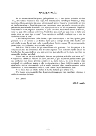 - 3 -
APRESENTAÇÃO
Eu era recém-convertida quando, pela primeira vez, vi uma pessoa possessa. Foi em
1973, em Manaus, na casa de meu sogro. Um homem estava tomado por demônios, e estes
resistiam, até que, em nome de Jesus, saíram daquele corpo. Eu estava presenciando um tipo
de batalha espiritual, e fiquei tão apavorada e com tanto medo que aquilo entrasse em mim,
pois estava presenciando, de maneira viva, algo que até então era teórico para mim. Fiquei até
com medo de fazer perguntas a respeito, as quais você não precisará ter receio de fazê-las,
uma vez que estão contidas neste livro. Crente fica possesso? Até que ponto o diabo tem
poder sobre as vidas das pessoas? Como reconhecer entidades malignas que a em na
sociedade em que se vive?
A batalha espiritual tem várias facetas, e para mim começou lá no Éden, quando, pela
primeira vez o ser-humano se viu frente a frente com o inimigo. Desde então, batalhas são
enfrentadas a cada dia, até que venha o grande dia do Senhor, quando Ele mesmo destruirá,
para sempre, os principados e as potestades malignas.
Este livro fala de coisas de que normalmente não gostamos. Fala dos perigos e de
dificuldades; fala de sofrimentos, fala de como algumas vezes acabamos sendo feridos na
batalha; fala da necessidade de uma ação exorcista que redunde em libertação espiritual na
nossa vida, família e sociedade.
O que você vai ler neste trabalho foi baseado nas palestras proferidas pelo autor no X
Congresso da VINDE de Pastores e Líderes, em 1994, o qual trouxe um grande alerta a que
não confiemos nas nossas próprias percepções e, muito menos, na nossa própria força
espiritual, prevenindo-nos quanto a não negligenciarmos os fatos histórico-sociais, e nos
desafiando a deixar a acomodação, pois a batalha espiritual não é travada apenas na esfera
sobrenatural. A única maneira de vencê-la é com clamor e ação, em nome de Jesus.
Você nunca mais vai olhar o mundo da mesma maneira após ler este livro.
Que Deus o abençoe, dando-lhe o discernimento necessário para reconhecer o inimigo e
rejeitá-lo, em nome de Jesus.
Boa Leitura!
Alda D’Araújo
 