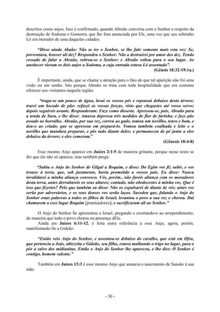 - 30 -
descritos como anjos. Isso é confirmado, quando Abraão conversa com o Senhor a respeito da
destruição de Sodoma e Gomorra, que lhe fora anunciada por Ele, uma vez que seu sobrinho
Ló era morador de uma daquelas cidades:
“Disse ainda Abaão: Não se ire o Senhor, se lhe falo somente mais esta vez: Se,
porventura, houver ali dez? Respondeu o Senhor: Não a destruirei por amor dos dez. Tendo
cessado de falar a Abraão, retirou-se o Senhor; e Abraão voltou para o seu lugar. Ao
anoitecer vieram os dois anjos a Sodoma, a cuja entrada estava Ló assentado”.
(Gênsis 18:32-19:1a.)
É importante, ainda, que se chame a atenção para o fato de que tal aparição não foi uma
visão ou um sonho. Isto porque Abraão os trata com toda hospitalidade que era costume
oferecer aos visitantes naquela região:
“traga-se um pouco de água, lavai os vossos pés e repousai debaixo desta árvore;
trarei um bocado de pão: refazei as vossas forças, visto que chegastes até vosso servo;
depois seguireis avante. Responderam: Faze como disseste. Apressou-se, pois, Abraão para
a tenda de Sara, e lhe disse: Amassa depressa três medidos de flor de farinha, e faze pão
assado ao borralho. Abraão, por sua vez, correu ao gado, tomou um novilho, tenro e bom, e
deu-o ao criado, que se apressou em prepará-lo. Tomou também coalhada e leite e o
novilho que mandara preparar, e pôs tudo diante deles; e permaneceu de pé junto a eles
debaixo da árvore; e eles comeram.”
(Gênesis 18:4-8)
Esse mesmo Anjo aparece em Juízes 2:1-5 de maneira gritante, porque nesse texto se
diz que ele não só aparece, mas também prega:
“Subiu o Anjo do Senhor de Gilgal a Boquim, e disse: Do Egito vos fiz subir, e vos
trouxe à terra, que, sob juramento, havia prometido a vossos pais. Eu disse: Nunca
invalidarei a minha aliança convosco. Vós, porém., não fareis aliança com os moradores
desta terra, antes derrubareis os seus altares; contudo, não obedecestes à minha voz. Que é
isso que fizestes? Pelo que também eu disse: Não os expulsarei de diante de vós; antes vos
serão por adversários, e os seus deuses vos serão laços. Sucedeu que, falando o Anjo do
Senhor estas palavras a todos os filhos de Israel, levantou o povo a sua voz e chorou. Daí
chamarem a esse lugar Boquim [pranteadores]; e sacrificaram ali ao Senhor.”
O Anjo do Senhor Se apresentou a Israel, pregando e exortando-o ao arrependimento,
de maneira que todo o povo chorou na presença dEle.
Ainda em Juízes 6:11-12, é feita outra referência a esse Anjo, agora, porém,
manifestando-Se a Gideão:
“Então veio Anjo do Senhor, e assentou-se debaixo do caralho, que está em Ofra,
que pertencia a Joás, abiezrita e Gideão, seu filho, estava malhando o trigo no lagar, para o
pôr a salvo dos midianitas. Então o Anjo do Senhor lhe apareceu, e lhe diss: O Senhor é
contigo, homem valente.”
Também em Juízes 13:3 é esse mesmo Anjo que anuncia o nascimento de Sansão à sua
mãe:
 