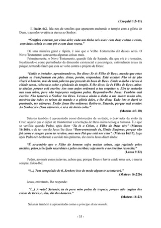 - 33 -
(Ezequiel 1:5-11)
E Isaías 6:2, fala-nos de serafins que aparecem enchendo o templo com a glória de
Deus, trazendo reverência eterna ao Senhor:
“Serafins estavam por cima dele; cada um tinha seis asas: com duas cobria o rosto,
com duas cobria os seus pés e com duas voava.”
De uma maneira geral e rápida, é isso que o Velho Testamento diz desses seres. O
Novo Testamento acrescenta algumas coisas mais.
Primeiramente, o Novo Testamento, quando fala de Satanás, diz que ele é o tentador,
focalizando-o como perturbador da dimensão existencial e psicológica, estimulando áreas da
psiquê, tentando fazer que esta se volte contra o projeto de Deus:
“Então o tentador, aproximando-se, lhe disse: Se és Filho de Deus, manda que estas
pedras se transformem em pães. Jesus, porém, respondeu: Está escrito: Não só de pão
viverá o homem, mas de toda palavra que procede do boca de Deus. Então o diabo o levou à
cidade santa, colocou-o sobre o pináculo do templo. E lhe disse: Se és Filho de Deus, atira-
te abaixo, porque está escrito: Aos seus anjos ordenará a teu respeito; e: Eles te susterão
nas suas mãos, para não tropeçares nalguma pedra. Respondeu-lhe Jesus: Também está
escrito: Não tentarás o Senhor teu Deus. Levou-o ainda o diabo a um monte muito alto,
mostrou-lhe todos os reinos do mundo e a glóría deles, e lhe disse. Tudo isto te darei se
prostrado, me adorares. Então Jesus lhe ordenou: Retira-te, Satanás, porque está escrito:
Ao Senhor teu Deus adorarás, e só a ele darás culto.”
(Mateus 4:3-10)
Satanás também é apresentado como distorcedor da verdade, o desviador da visão da
Cruz; aquele que é capaz de transformar a revelação de Deus numa teologia humana. É o que
se verifica quando Pedro, após dizer “Tu és o Cristo, o Fílho do Deus vivo” (Mateus
16:16b), e de ter ouvido Jesus lhe dizer “Bem-aventurado és, Simão Barjonas, porque não
foi carne e sangue quem to revelou, mas meu Pai que está nos céus”. (Mateus 16:17), logo
após Pedro ter declarado e ouvido tais palavras, ele ouviu Jesus dizer ainda:
“É necessário que o Filho do homem sofra muitas coisas, seja rejeitado pelos
anciãos, pelos principais sacerdotes e pelos escribas; seja morto e no terceiro ressucite.”
(Lucas 9:22)
Pedro, ao ouvir essas palavras, achou que, porque Deus o havia usado uma vez, o usaria
sempre, falou-lhe:
“(...) Tem compaixão de ti, Senhor; isso de modo algum te acontecerá.”
(Mateus 16:22b)
Jesus, entretanto, lhe responde:
“(...) Arreda! Satanás; tu és para mim pedra de tropeço, porque não cogitas das
coisas de Deus, e, sim, das dos homens.”
(Mateus 16:23)
Satanás também é apresentado como o príncipe deste mundo:
 