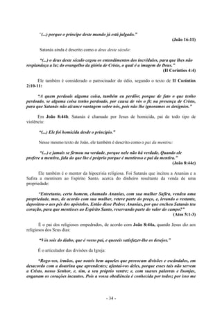 - 34 -
“(...) porque o príncipe deste mundo já está julgado.”
(João 16:11)
Satanás ainda é descrito como o deus deste século:
“(...) o deus deste século cegou os entendimentos dos íncrédulos, para que lhes não
resplandeça a luz do evangelho da glória de Cristo, o qual é a imagem de Deus.”
(II Coríntios 4:4)
Ele também é considerado o patrocinador do ódio, segundo o texto de II Coríntios
2:10-11:
“A quem perdoais alguma coisa, também eu perdôo; porque de fato o que tenho
perdoado, se alguma coisa tenho perdoado, por causa de vós o fiz na presença de Cristo,
para que Satanás não alcance vantagem sobre nós, pois não lhe ignoramos os desígnios.”
Em João 8:44b, Satanás é chamado por Jesus de homicida, pai de todo tipo de
violência:
“(...) Ele foi homicida desde o princípio.”
Nesse mesmo texto de João, ele também é descrito como o pai da mentira:
“(...) e jamais se firmou na verdade, porque nele não há verdade. Quando ele
profere a mentira, fala do que lhe é próprio porque é mentiroso e pai da mentira.”
(João 8:44c)
Ele também é o mentor da hipocrisia religiosa. Foi Satanás que incitou a Ananias e a
Safira a mentirem ao Espírito Santo, acerca do dinheiro resultante da venda de uma
propriedade:
“Entretanto, certo homem, chamado Ananias, com sua mulher Safira, vendeu uma
propriedade, mas, de acordo com sua mulher, reteve parte do preço, e, levando o restante,
depositou-o aos pés dos apóstolos. Então disse Pedro: Ananias, por que encheu Satanás teu
coração, para que mentisses ao Espírito Santo, reservando parte do valor do campo?”
(Atos 5:1-3)
É o pai dos religiosos empedrados, de acordo com João 8:44a, quando Jesus diz aos
religiosos dos Seus dias:
“Vós sois do diabo, que é vosso pai, e quereis satisfazer-lhe os desejos.”
É o articulador das divisões da Igreja:
“Rogo-vos, irmãos, que noteis bem aqueles que provocam divisões e escândalos, em
desacordo com a doutrina que aprendestes; afastai-vos deles, porque esses tais não servem
a Cristo, nosso Senhor, e, sim, a seu próprio ventre; e, com suaves palavras e lisonjas,
enganam os corações incautos. Pois a vossa obediência é conhecida por todos; por isso me
 