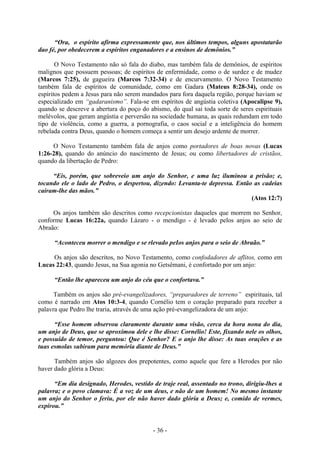 - 36 -
“Ora, o espírito afirma expressamente que, nos últimos tempos, alguns apostatarão
dao fé, por obedecerem a espíritos enganadores e a ensinos de demônios.”
O Novo Testamento não só fala do diabo, mas também fala de demônios, de espíritos
malignos que possuem pessoas; de espíritos de enfermidade, como o de surdez e de mudez
(Marcos 7:25), de gagueira (Marcos 7:32-34) e de encurvamento. O Novo Testamento
também fala de espíritos de comunidade, como em Gadara (Mateus 8:28-34), onde os
espíritos pedem a Jesus para não serem mandados para fora daquela região, porque haviam se
especializado em “gadaranismo”. Fala-se em espíritos de angústia coletiva (Apocalipse 9),
quando se descreve a abertura do poço do abismo, do qual sai toda sorte de seres espirituais
melévolos, que geram angústia e perversão na sociedade humana, as quais redundam em todo
tipo de violência, como a guerra, a pornografia, o caos social e a inteligência do homem
rebelada contra Deus, quando o homem começa a sentir um desejo ardente de morrer.
O Novo Testamento também fala de anjos como portadores de boas novas (Lucas
1:26-28), quando do anúncio do nascimento de Jesus; ou como libertadores de cristãos,
quando da libertação de Pedro:
“Eis, porém, que sobreveio um anjo do Senhor, e uma luz iluminou a prisão; e,
tocando ele o lado de Pedro, o despertou, dizendo: Levanta-te depressa. Então as cadeias
caíram-lhe das mãos.”
(Atos 12:7)
Os anjos também são descritos como recepcionistas daqueles que morrem no Senhor,
conforme Lucas 16:22a, quando Lázaro - o mendigo - é levado pelos anjos ao seio de
Abraão:
“Aconteceu morrer o mendigo e se rlevado peIos anjos para o seio de Abraão.”
Os anjos são descritos, no Novo Testamento, como confodadores de aflitos, como em
Lucas 22:43, quando Jesus, na Sua agonia no Getsêmani, é confortado por um anjo:
“Então lhe apareceu um anjo do céu que o confortava.”
Também os anjos são pré-evangelizadores, “preparadores de terreno” espirituais, tal
como é narrado em Atos 10:3-4, quando Cornélio tem o coração preparado para receber a
palavra que Pedro lhe traria, através de uma ação pré-evangelizadora de um anjo:
“Esse homem observou claramente durante uma visão, cerca da hora nona do dia,
um anjo de Deus, que se aproximou dele e lhe disse: Cornélio! Este, fixando nele os olhos,
e possuído de temor, perguntou: Que é Senhor? E o anjo lhe disse: As tuas orações e as
tuas esmolas subiram para memória diante de Deus.”
Também anjos são algozes dos prepotentes, como aquele que fere a Herodes por não
haver dado glória a Deus:
“Em dia designado, Herodes, vestido de traje real, assentado no trono, dirigiu-lhes a
palavra; e o povo clamava: É a voz de um deus, e não de um homem! No mesmo instante
um anjo do Senhor o feriu, por ele não haver dado glóría a Deus; e, comido de vermes,
expirou.”
 