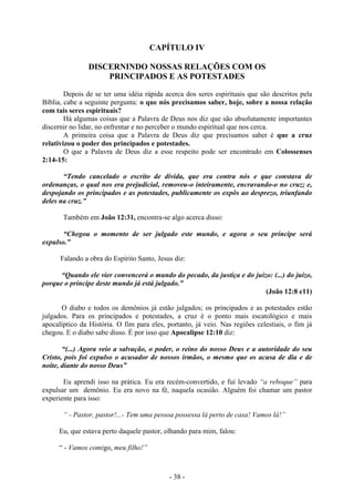 - 38 -
CAPÍTULO IV
DISCERNINDO NOSSAS RELAÇÕES COM OS
PRINCIPADOS E AS POTESTADES
Depois de se ter uma idéia rápida acerca dos seres espirituais que são descritos pela
Bíblia, cabe a seguinte pergunta: o que nós precisamos saber, hoje, sobre a nossa relação
com tais seres espirituais?
Há algumas coisas que a Palavra de Deus nos diz que são absolutamente importantes
discernir no lidar, no enfrentar e no perceber o mundo espiritual que nos cerca.
A primeira coisa que a Palavra de Deus diz que precisamos saber é que a cruz
relativizou o poder dos principados e potestades.
O que a Palavra de Deus diz a esse respeito pode ser encontrado em Colossenses
2:14-15:
“Tendo cancelado o escrito de dívida, que era contra nós e que constava de
ordenanças, o qual nos era prejudicial, removeu-o inteiramente, encravando-o no cruz; e,
despojando os principados e as potestades, publicamente os expôs ao desprezo, triunfando
deles na cruz.”
Também em João 12:31, encontra-se algo acerca disso:
“Chegou o momento de ser julgado este mundo, e agora o seu príncipe será
expulso.”
Falando a obra do Espírito Santo, Jesus diz:
“Quando ele vier convencerá o mundo do pecado, da justiça e do juízo: (...) do juízo,
porque o príncipe deste mundo já está julgado.”
(João 12:8 e11)
O diabo e todos os demônios já estão julgados; os principados e as potestades estão
julgados. Para os principados e potestades, a cruz é o ponto mais escatológico e mais
apocalíptico da História. O fim para eles, portanto, já veio. Nas regiões celestiais, o fim já
chegou. E o diabo sabe disso. É por isso que Apocalipse 12:10 diz:
“(...) Agora veio a salvação, o poder, o reino do nosso Deus e a autoridade do seu
Cristo, pois foi expulso o acusador de nossos irmãos, o mesmo que os acusa de dia e de
noíte, diante do nosso Deus”
Eu aprendi isso na prática. Eu era recém-convertido, e fui levado “a reboque” para
expulsar um demônio. Eu era novo na fé, naquela ocasião. Alguém foi chamar um pastor
experiente para isso:
“ - Pastor, pastor!...- Tem uma pessoa possessa lá perto de casa! Vamos lá!”
Eu, que estava perto daquele pastor, olhando para mim, falou:
“ - Vamos comigo, meu filho!”
 
