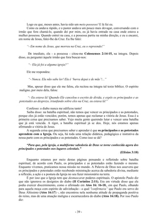 - 39 -
Logo eu que, meses antes, havia sido um meio possesso! E lá fui eu.
Como eu andava rápido, e o pastor andava um pouco mais devagar, conversando com o
irmão que fora chamá-lo, quando dei por mim, eu já havia entrado na casa onde estava a
mulher possessa. Quando entrei na casa, e a possessa partiu na minha direção, e eu a encarei,
em nome de Jesus, falei-lhe da Cruz. Eu lhe falei:
“- Em nome de Jesus, que morreu na Cruz, eu o repreendo!”
De imediato, ela - a possessa - citou-me Colossenses 2:14-15, na íntegra. Depois
disso, eu perguntei àquele irmão que fora buscar-nos:
“– Ela já foi a alguma igreja?”
Ele me respondeu:
“- Nunca. Ela não sabe ler! Ela é ‘burra depai e de mãe’!...”
Mas, apesar disso que ele me falou, ela recitou na íntegra tal texto bíblico. O espírito
maligno, por meio dela, falou:
“- Eu estava lá! Quando Ele cancelou o escrito de dívida, e expôs os principados e as
potestades ao desprezo, triunfando sobre eles na Cruz, eu estava lá!”
Confesso: o diabo nunca me edificou tanto!
Saiba disso: na batalha espiritual, não temos que vencer os principados e as potestades,
porque eles já estão vencidos; porém, temos apenas que reclamar a vitória de Jesus. Essa é a
primeira coisa que precisamos saber. Vejo muita gente querendo lutar e vencer uma batalha
que já está vencida. A rigor, a batalha espiritual já se deu. Hoje, nós estamos apenas
afirmando a vitória de Jesus.
A segunda coisa que precisamos saber e aprender é que os principados e as potestades
aprendem com a Igreja. Ou seja, há toda uma relação didática, pedagógica e instrutiva da
nossa parte com os principados e as potestades. Como isso se dá?
“Para que, pela igreja, a multiforme sabedoria de Deus se torne conhecida agora dos
principados e potestades nos lugares celestiais.”
(Efésios 3:10)
Enquanto estamos por meio destas páginas pensando e refletindo sobre batalha
espiritual, de acordo com Paulo, os principados e as potestades estão fazendo o mesmo.
Enquanto vivemos, praticamos nossa missão no mundo. A Palavra de Deus nos assevera que
os principados e potestades estão recebendo ministração acerca da sabedoria divina, mediante
a reflexão, a ação e a postura da Igreja no seu fazer missionário na terra.
É por isso que a Igreja tem que desmascarar poderes espirituais. O apóstolo Paulo diz
que não ignorava os desígnios do diabo (II Coríntios 2:11). Era em virtude disso que ele
podia exercer discernimento, como o afirmado em Atos 16: 16-18,, em que Paulo, olhando
para aquela moça com espirito de adivinhação - a qual "confirmava” que Paulo era servo do
Deus Altíssimo (Atos 16:17) -, não encontrou nela nenhuma atitude de propaganda positiva
do reino, mas de uma atuação maligna e escarnecedora do diabo (Atos 16:18). Por isso Paulo
diz:
 