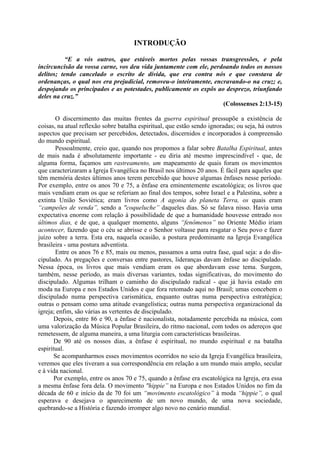 INTRODUÇÃO
“E a vós outros, que estáveis mortos pelas vossas transgressões, e pela
incircuncisão da vossa carne, vos deu vida juntamente com ele, perdoando todos os nossos
delitos; tendo cancelado o escrito de dívida, que era contra nós e que constava de
ordenanças, o qual nos era prejudicial, removeu-o inteiramente, encravando-o na cruz; e,
despojando os principados e as potestades, publicamente os expôs ao desprezo, triunfando
deles na cruz.”
(Colossenses 2:13-15)
O discernimento das muitas frentes da guerra espiritual pressupõe a existência de
coisas, na atual reflexão sobre batalha espiritual, que estão sendo ignoradas; ou seja, há outros
aspectos que precisam ser percebidos, detectados, discernidos e incorporados à compreensão
do mundo espiritual.
Pessoalmente, creio que, quando nos propomos a falar sobre Batalha Espiritual, antes
de mais nada é absolutamente importante - eu diria até mesmo imprescindível - que, de
alguma forma, façamos um rastreamento, um mapeamento de quais foram os movimentos
que caracterizaram a Igreja Evangélica no Brasil nos últimos 20 anos. É fácil para aqueles que
têm memória destes últimos anos terem percebido que houve algumas ênfases nesse período.
Por exemplo, entre os anos 70 e 75, a ênfase era eminentemente escatológica; os livros que
mais vendiam eram os que se referiam ao final dos tempos, sobre Israel e a Palestina, sobre a
extinta União Soviética; eram livros como A agonia do planeta Terra, os quais eram
“campeões de venda”, sendo a "coqueluche” daqueles dias. Só se falava nisso. Havia uma
expectativa enorme com relação à possibilidade de que a humanidade houvesse entrado nos
últimos dias, e de que, a qualquer momento, alguns “fenômenos” no Oriente Médio iriam
acontecer, fazendo que o céu se abrisse e o Senhor voltasse para resgatar o Seu povo e fazer
juízo sobre a terra. Esta era, naquela ocasião, a postura predominante na Igreja Evangélica
brasileira - uma postura adventista.
Entre os anos 76 e 85, mais ou menos, passamos a uma outra fase, qual seja: a do dis-
cipulado. As pregações e conversas entre pastores, lideranças davam ênfase ao discipulado.
Nessa época, os livros que mais vendiam eram os que abordavam esse tema. Surgem,
também, nesse período, as mais diversas variantes, todas significativas, do movimento do
discipulado. Algumas trilham o caminho do discipulado radical - que já havia estado em
moda na Europa e nos Estados Unidos e que fora retomado aqui no Brasil; umas concebem o
discipulado numa perspectiva carismática, enquanto outras numa perspectiva estratégica;
outras o pensam como uma atitude evangelística; outras numa perspectiva organizacional da
igreja; enfim, são várias as vertentes de discipulado.
Depois, entre 86 e 90, a ênfase é nacionalista, notadamente percebida na música, com
uma valorização da Música Popular Brasileira, do ritmo nacional, com todos os adereços que
remetessem, de alguma maneira, a uma liturgia com características brasileiras.
De 90 até os nossos dias, a ênfase é espiritual, no mundo espiritual e na batalha
espiritual.
Se acompanharmos esses movimentos ocorridos no seio da Igreja Evangélica brasileira,
veremos que eles tiveram a sua correspondência em relação a um mundo mais amplo, secular
e à vida nacional.
Por exemplo, entre os anos 70 e 75, quando a ênfase era escatológica na Igreja, era essa
a mesma ênfase fora dela. O movimento "hippie” na Europa e nos Estados Unidos no fim da
década de 60 e início da de 70 foi um “movimento escatológico” à moda “hippie”, o qual
esperava e desejava o aparecimento de um novo mundo, de uma nova sociedade,
quebrando-se a História e fazendo irromper algo novo no cenário mundial.
 