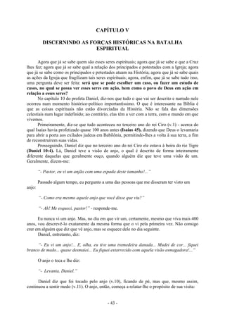 - 43 -
CAPÍTULO V
DISCERNINDO AS FORÇAS HISTÓRICAS NA BATALHA
ESPIRITUAL
Agora que já se sabe quem são esses seres espirituais; agora que já se sabe o que a Cruz
lhes fez; agora que já se sabe qual a relação dos principados e potestades com a Igreja; agora
que já se sabe como os principados e potestades atuam na História; agora que já se sabe quais
as ações da Igreja que fragilizam tais seres espirituais; agora, enfim, que já se sabe tudo isso,
uma pergunta deve ser feita: será que se pode escolher um caso, ou fazer um estudo de
casos, no qual se possa ver esses seres em ação, bem como o povo de Deus em ação em
relação a esses seres?
No capítulo 10 do profeta Daniel, diz-nos que tudo o que vai ser descrito e narrado nele
ocorreu num momento histórico-político importantíssimo. O que é interessante na Bíblia é
que as coisas espirituais não estão divorciadas da História. Não se fala das dimensões
celestiais num lugar indefinido; ao contrário, elas têm a ver com a terra, com o mundo em que
vivemos.
Primeiramente, diz-se que tudo aconteceu no terceiro ano do rei Ciro (v.1) - acerca do
qual Isaías havia profetizado quase 100 anos antes (Isaias 45), dizendo que Deus o levantaria
para abrir a porta aos exilados judeus em Babilônia, permitindo-lhes a volta à sua terra, a fim
de reconstruírem suas vidas.
Prosseguindo, Daniel diz que no terceiro ano do rei Ciro ele estava à beira do rio Tigre
(Daniel 10:4). Lá, Daniel teve a visão de anjo, o qual é descrito de forma inteiramente
diferente daquelas que geralmente ouço, quando alguém diz que teve uma visão de um.
Geralmente, dizem-me:
“- Pastor, eu vi um anjão com uma espada deste tamanho!...”
Passado algum tempo, eu pergunto a uma das pessoas que me disseram ter visto um
anjo:
“- Como era mesmo aquele anjo que você disse que viu?”
“- Ah! Me esqueci, pastor!” - responde-me.
Eu nunca vi um anjo. Mas, no dia em que vir um, certamente, mesmo que viva mais 400
anos, vou descrevê-lo exatamente da mesma forma que o vi pela primeira vez. Não consigo
crer em alguém que diz que vê anjo, mas se esquece dele no dia seguinte.
Daniel, entretanto, diz:
“- Eu vi um anjo!... E, olha, eu tive uma tremedeira danada... Mudei de cor... fiquei
branco de medo... quase desmaiei... Eu fiquei estarrecido com aquela visão esmagadora!...”
O anjo o toca e lhe diz:
“- Levanta, Daniel.”
Daniel diz que foi tocado pelo anjo (v.10), ficando de pé, mas que, mesmo assim,
continuou a sentir medo (v.11). O anjo, então, começa a relatar-lhe o propósito de sua visita:
 
