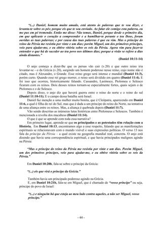 - 44 -
“(...) Daniel, homem muito amado, está atento às palavras que te vou dizer, e
levanta-te sobre os pés; porque eis que te sou enviado. Ao falar ele comigo esta palavra, eu
me pus em pé tremendo. Então me disse: Não temas, Daniel, porque desde o primeiro dia,
em que aplicaste o coração a compreender e a humilhar-te perante o teu Deus, foram
ouvidas as tuas palavras; e por causa das tuas palavras é que eu vim. Mas o príncipe do
reino da Pérsia me resistiu por vinte e um dias; porém Miguel, um dos primeiros príncipes,
veio para ajudar-me, e eu obtive vitória sobre os reis da Pérsia. Agora vim para fazer-te
entender o que há de suceder ao teu povo nos últimos dias; porque a visão se refere a dias
ainda distantes.”
(Daniel 10:11-14)
O anjo começa a dizer-lhe que os persas vão cair (v.20) e que outro reino iria
levantar-se - o da Grécia (v.20), surgindo um homem poderoso nesse reino, cujo nome não é
citado, mas é Alexandre, o Grande. Esse reino grego será intenso e mundial (Daniel 11:3),
porém curto. Quando esse rei grego morrer, o reino será dividido em quatro (Daniel 11:4). E
foi isso que ocorreu, historicamente falando. Cassandro, Lasímoco, Ptolomeu e Seleuco
ficaram com os reinos. Dois desses reinos tornam-se especialmente fortes, quais sejam o de
Ptolomeu e o de Seleuco.
Depois disso, o anjo diz que haverá guerra entre o reino do norte e o reino do sul
(Daniel 11:10-11). E o campo dessa batalha será Israel.
Daniel faz menção a uma mulher muito bonita, que é Cleópatra, aparecendo em Daniel
11:6, a qual é filha do rei do Sul, mas que é dada a um príncipe do reino do Norte, na tentativa
de uma aliança entre os reinos. Mas, a aliança é quebrada depois (Daniel 11:7).
Vão sendo descritas as inúmeras lutas históricas entre Ptolomeus e Seleucos. Também é
mencionada a revolta dos macabeus (Daniel 11:14).
O que é que se aprende com toda essa narrativa?
Em primeiro lugar, aprende-se que os principados e as potestades têm relação com a
História. Em Daniel 10:13, encontramos algo a esse respeito, falando que as manifestações
espirituais se relacionavam com o mundo visível e suas expressões políticas. O verso 13 nos
fala do príncipe da Pérsia – a qual existe na geografia mundial real, concreta. O anjo está
dizendo que havia uma correspondência espiritual, e que havia principados malignos agindo
na Pérsia:
“Mas o príncipe do reino da Pérsia me resistiu por vinte e um dias. Porém Miguel,
um dos primeiros príncipes, veio para ajudar-me, e eu obtive vitória sobre os reis da
Pérsia.”
Em Daniel 10:20b, fala-se sobre o príncipe da Grécia:
“(...) eis que virá o príncipe da Grécia.”
Também havia um principado poderoso agindo na Grécia.
E, em Daniel 10:21b, fala-se em Miguel, que é chamado de “vosso príncipe” ou seja,
príncipe do povo de Israel:
“(...) e ninguém há que esteja ao meu lado contra aqueles, a não ser Miguel, vosso
príncipe.”
 