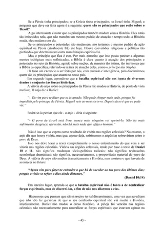 - 45 -
Se a Pérsia tinha principados; se a Grécia tinha principados; se Israel tinha Miguel; a
pergunta que deve ser feita agora é a seguinte: quem são os principados que estão sobre o
Brasil?
Algo interessante é notar que os principados também mudam com a História. Eles estão
tão imiscuídos nela, que não mantêm um mesmo padrão de atuação o tempo todo: a História
muda, eles mudam com ela.
Se os principados e potestades não mudassem, nós teríamos o mesmo padrão de ação
espiritual na Pérsia (atualmente Irã) até hoje. Houve convulsões religiosas e políticas tão
profundas que determinaram outra manifestação espiritual lá.
Mas o princípio que fica é este. Por mais estranho que isso possa parecer a algumas
mentes teológicas mais sofisticadas, a Bíblia é clara quanto à atuação dos principados e
potestades no seio da História, agindo sobre nações, de maneira tão íntima, tão intrínseca que
a Bíblia os especifica, referindo-se à área de atuação deles, como o príncipe das Nações.
Há todo um exercício a ser feito por nós, com cuidado e inteligência, para discernirmos
quem são os principados que atuam no nosso país.
Em segundo lugar, aprende-se que a batalha espiritual não nos isenta de vivermos
dentro o conjunto das forças históricas.
A vitória do anjo sobre os principados da Pérsia não mudou a História, do ponto de vista
mediato. O anjo diz a Daniel:
“- Eu vim para te dizer que tu és amado. Não pude chegar mais cedo, porque fui
impedido pelo príncipe da Pérsia. Miguel veio ao meu socorro. Depois disso é que eu pude
vir.”
Poder-se-ia pensar que ele - o anjo - diria o seguinte:
“- O povo de Israel está livre, nunca mais ninguém vai oprimi-lo. Não há mais
sofrimento, desgraça, opressão, não há mais nada que aflija o homem.”
Não é isso que se espera como resultado de vitória nas regiões celestiais? No entanto, o
anjo diz que houve vitória, mas que, apesar dela, sofrimentos e angústias sobreviriam sobre o
povo de Deus.
Isso nos deve levar a rever completamente o nosso entendimento do que vem a ser
vitória nas regiões celestiais. Vitória nas regiões celestiais, tendo por base o texto de Daniel
10 e 11, não significa mudanças sócio-políticas radicais; não significa reviravoltas
econômicas dramáticas; não significa, necessariamente, a prosperidade material do povo de
Deus. A vitória do anjo não mudou dramaticamente a História, mas mostrou o que haveria de
acontecer no futuro:
“Agora vim para fazer-te entender o que há de suceder ao teu povo dos últimos dias;
porque a visão se refere a dias ainda distantes.”
(Daniel 10:14)
Em terceiro lugar, aprende-se que a batalha espiritual não é tanto a de neutralizar
forças espirituais, mas de discerni-las, a fim de não nos aliarmos a elas.
Há pessoas que pensam que não é preciso ter tal discernimento, uma vez que acreditam
que não vão ter garantias de que o seu confronto espiritual não vai mudar a História,
imediatamente. Daniel não mudou o curso histórico. A peleja foi vencida nas regiões
celestiais não necessariamente para neutralizar as forças espirituais que estavam agindo na
 