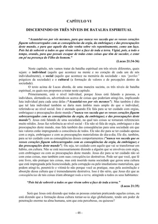 - 48 -
CAPÍTULO VI
DISCERNINDO OS TRÊS NÍVEIS DE BATALHA ESPIRITUAL
“Acautelai-vos por vós mesmos, para que nunca vos suceda que os vossos corações
fiquem sobrecarregados com as conseqüências da orgia, da embriaguez e das preocupações
deste mundo, e para que aquele dia não venha sobre vós repentinamente, como um laço.
Pois há de sobrevir a todos os que vivem sobre a face de toda a terra. Vigiai, pois, a todo o
tempo, orando, para que possais escapar de todas estas coisas que têm de suceder, e estar
em pé na presença do Filho do homem.”
(Lucas 21:34-36)
Neste capítulo, nós vamos tratar da batalha espiritual em três níveis diferentes, quais
sejam: o individual (aquilo que acontece na mente e no coração de cada um de nós
individualmente), o social (aquilo que acontece na memória da sociedade - nos “porões”
psíquicos da sociedade) e o cultural (a formação de valores e de percepções dentro da
sociedade).
O texto acima de Lucas aborda, de uma maneira sucinta, os três níveis de batalha
espiritual, os quais nos propomos a tratar neste capítulo.
Primeiramente, está o nível individual, porque Jesus está falando a pessoas, a
indivíduos, alertando-os, advertindo-os acerca de coisas que poderiam atingi-los, implicando
luta individual para cada uma delas (“Acautelai-vos por vós mesmos”). Mas também é dito
que tal luta individual também se daria num âmbito mais amplo do que o individual,
referindo-se ao nível social. Isto é atestado quando Ele fala para se ter cuidado com orgias,
embriaguez e preocupações deste mundo ("nunca vos suceda que os vossos corações fiquem
sobrecarregados com as conseqüências da orgia, da embriaguez e das preocupações deste
mundo”). Jesus está falando de uma sociedade, na qual tais coisas se tornaram referenciais
muito nítidos. Jesus faz referência ao nível social - Ele não só fala de orgia, embriaguez e das
preocupações deste mundo, mas fala também das conseqüências para uma sociedade em que
tais valores estão impregnando a consciência de todos. Ele não diz para se ter cuidado apenas
com a orgia, embriaguez e com as preocupações materialistas do dia-a-dia; Ele diz, também,
para se ter cuidado com as conseqüências desses comportamentos ("nunca vos suceda que os
vossos corações fiquem sobrecarregados com as conseqüências da orgia, da embriaguez e
das preocupações deste mundo”). Ou seja, ter cuidado com aquilo que vai se transformar em
hábito, em cultura. Não se está necessariamente dizendo a alguém que se envolveu com orgia,
com embriaguez ou com as preocupações deste mundo. Jesus diz para se ter cuidado não só
com estas coisas, mas também com suas conseqüências destrutivas. Pode ser que você, que lê
este livro, não pratique tais coisas, mas está inserido numa sociedade que gerou uma cultura
que está impregnada pela licenciosidade, pela corrupção ou pelo imediatismo materialista, que
podem atingi-lo, penetrá-lo e vitimá-lo não porque você as pratique, mas pela assimilação e
absorção dessa cultura que é tremendamente destrutiva. Isso é tão sério, que Jesus diz que as
conseqüências de tais coisas iriam abranger toda a terra, atingindo a todos os seus habitantes:
“Pois há de sobrevir a todos os que vivem sobre a face de toda a terra.”
(Lucas 21:35)
Será que Jesus está dizendo que todas as pessoas estariam praticando aquelas coisas, ou
está dizendo que a formação dessa cultura tornar-se-ia algo globalizante, tendo um poder de
penetração enorme na alma humana, sem que esta percebesse, ou quisesse?
 