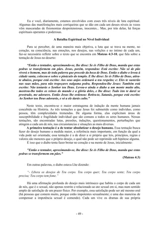 - 49 -
Eu e você, diariamente, estamos envolvidos com esses três níveis de luta espiritual.
Algumas das manifestações mais corriqueiras que se dão em cada um desses níveis às vezes
vêm mascaradas de fisionomias despretensiosas, inocentes... Mas, por trás delas, há forças
espirituais operantes e poderosas.
A Batalha Espiritual no Nível Individual
Para se perceber, de uma maneira mais objetiva, a luta que se trava na mente, no
coração, na consciência, nas emoções, nos desejos, nas volições e no íntimo de cada um,
faz-se necessário refletir sobre o texto que se encontra em Mateus 4:3-10, que fala sobre a
tentação de Jesus no deserto:
“Então o tentador, aproximando-se, lhe disse: Se és Filho de Deus, manda que estas
pedras se transformem em pães. Jesus, porém, respondeu: Está escrito: Não só de pão
viverá o homem, mas de toda palavra que procede da boca de Deus. Então o diabo o levou à
cidade santa, colocou-o sobre o pináculo do templo. E lhe disse: Se és Filho de Deus, atira-
te abaixo, porque está escrito: Aos seus anjos ordenará a teu respeito; e: Eles te susterão
nas suas mãos, para não tropeçares nalguma pedra. Respondeu-lhe Jesus: Também está
escrito: Não tentarás o Senhor teu Deus. Levou-o ainda o diabo a um monte muito alto,
mostrou-lhe todos os reinos do mundo e a glória deles, e lhe disse: Tudo isto te darei se
prostrado, me adorares. Então Jesus lhe ordenou: Retira-te, Satanás, porque está escrito:
Ao Senhor teu Deus adorarás, e só a ele darás culto.”
Neste texto, encontra-se o maior estratagema de indução da mente humana jamais
concebido na História. As três tentações a que Jesus foi submetido como indivíduo, como
pessoa, têm complexidades tremendas. De alguma forma, elas explicitam áreas de
susceptibilidade e fragilidade individual que são comuns a todos os seres humanos. Nessas
tentações, são encontradas lutas, pressões, induções, questionamentos, perturbações que
atingem a cada um de nós, nas circunstancias e situações as mais diversas.
A primeira tentação é a de tentar absolutizar o desejo humano. Essa tentação busca
fazer do desejo humano a medida maior, a referência mais importante, em função da qual a
vida pode ser orientada; essa tentação é a de dizer a si próprio que leis, princípios, regras e
valores são menores que o próprio desejo, o qual não pode ser reprimido sob hipótese alguma.
É isso que o diabo tenta fazer brotar no coração e na mente de Jesus, inicialmente:
"Então o tentador, aproximando-se, lhe disse: Se és Filho de Deus, manda que estas
pedras se transformem em pães.”
(Mateus 4:3)
Em outras palavras, o diabo estava Lhe dizendo:
“- Libera os desejos de Teu corpo. Teu corpo quer; Teu corpo sente; Teu corpo
precisa; Teu corpo tem fome.”
Há uma afirmação profunda do desejo mais intrínseco que habita o corpo de cada um
de nós, que é o sexual, não apenas restrito e relacionado ao ato sexual em si, mas num sentido
amplo de satisfação de um prazer físico. Por exemplo, essa satisfação pode ser até mesmo oral
(há pessoas que comem muito, porque estão impotentes sexualmente; e uma das maneiras de
compensar a impotência sexual é comendo). Cada um vive os dramas de sua própria
 