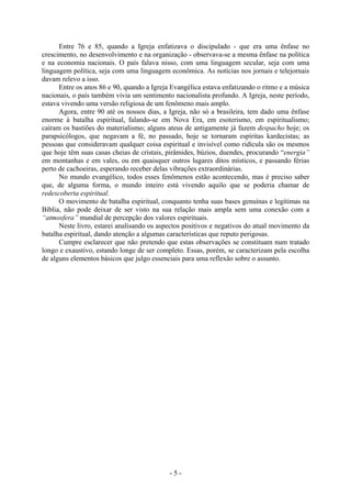 - 5 -
Entre 76 e 85, quando a Igreja enfatizava o discipulado - que era uma ênfase no
crescimento, no desenvolvimento e na organização - observava-se a mesma ênfase na política
e na economia nacionais. O país falava nisso, com uma linguagem secular, seja com uma
linguagem política, seja com uma linguagem econômica. As notícias nos jornais e telejornais
davam relevo a isso.
Entre os anos 86 e 90, quando a Igreja Evangélica estava enfatizando o ritmo e a música
nacionais, o país também vivia um sentimento nacionalista profundo. A Igreja, neste período,
estava vivendo uma versão religiosa de um fenômeno mais amplo.
Agora, entre 90 até os nossos dias, a Igreja, não só a brasileira, tem dado uma ênfase
enorme à batalha espiritual, falando-se em Nova Era, em esoterismo, em espiritualismo;
caíram os bastiões do materialismo; alguns ateus de antigamente já fazem despacho hoje; os
parapsicólogos, que negavam a fé, no passado, hoje se tornaram espíritas kardecistas; as
pessoas que consideravam qualquer coisa espiritual e invisível como ridícula são os mesmos
que hoje têm suas casas cheias de cristais, pirâmides, búzios, duendes, procurando “energia”
em montanhas e em vales, ou em quaisquer outros lugares ditos místicos, e passando férias
perto de cachoeiras, esperando receber delas vibrações extraordinárias.
No mundo evangélico, todos esses fenômenos estão acontecendo, mas é preciso saber
que, de alguma forma, o mundo inteiro está vivendo aquilo que se poderia chamar de
redescoberta espiritual.
O movimento de batalha espiritual, conquanto tenha suas bases genuínas e legítimas na
Bíblia, não pode deixar de ser visto na sua relação mais ampla sem uma conexão com a
“atmosfera” mundial de percepção dos valores espirituais.
Neste livro, estarei analisando os aspectos positivos e negativos do atual movimento da
batalha espiritual, dando atenção a algumas características que reputo perigosas.
Cumpre esclarecer que não pretendo que estas observações se constituam num tratado
longo e exaustivo, estando longe de ser completo. Essas, porém, se caracterizam pela escolha
de alguns elementos básicos que julgo essenciais para uma reflexão sobre o assunto.
 
