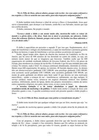 - 51 -
“Se és Filho de Deus, atira-te abaixo, porque está escrito: Aos seus anjos ordenará a
teu respeito; e: Eles te susterão nas suas mãos, para não tropeçares nalguma pedra.”
(Mateus 4:6)
O diabo também tenta distorcer o ideal de serviço a Deus e à humanidade. Jesus quer
servir a humanidade, quer alcançar o ser humano, sendo-lhe o seu Salvador, mesmo que seja
nos confins da terra.
O diabo, entretanto, lhe propõe o mundo:
“Levou-o ainda o diabo a um monte muito alto, mostrou-lhe todos os reinos do
mundo e a glória deles, e lhe disse. Tudo isto te darei se prostrado, me adorares. Então
Jesus lhe ordenou: Retira-te, Satanás, porque está escrito: Ao Senhor teu Deus adorarás, e
só a ele darás culto.”
(Mateus 4:8-9)
O diabo é especialista em perverter o sagrado. É por isso que, freqüentemente, ele é
capaz de transformar o milagre em charlatanismo, é capaz de transformar a promessa genuína
de Deus em heresia; é capaz de transformar o serviço caridoso ao próximo em negócio.
Soube, algum tempo atrás, depois da chacina dos meninos da Candelária, no Rio de
Janeiro, que há cerca de 600 meninos de rua dormindo no centro da cidade, ou seja, um
número muito menor do que se imaginava que houvesse. Também soube que há 600
organizações de caridade recebendo dinheiro do Governo Federal, dos EUA e de países da
Europa, para atenderem às crianças de tua do Rio. O absurdo é que há uma entidade para cada
criança. No entanto, nada é feito! As crianças continuam abandonadas, dormindo ao relento.
Dentre essas 600 organizações, há apenas, no máximo, 40 fazendo alguma coisa. As demais
têm um diretor-executivo ganhando US$ 2.000,00, uma psicóloga ganhando US$1.000,00,
uma assistente social ganhando US$ 1.000,00, uma secretária ganhando US$ 800,00, um
monte de gente ganhando em dólares para fazer nada! O que deveria ser uma motivação
maravilhosa - ajudar a crianças de rua - transforma-se, subitamente, em algo maligno. O
serviço caridoso, muitas vezes, tornou-se um negócio altamente rentável. Isso também
acontece, infelizmente, dentro da Igreja, dentro dos projetos missionários e dentro de tantos
outros segmentos religiosos, nos quais, tantas vezes, se usa o nome de Jesus.
A terceira tentação é a de tentar absolutizar o papel da dimensão
econômico-social, do marketing e da política. O diabo tenta encher o coração de Jesus com
obsessões quanto a isso. A questão econômico-social está presente quando o diabo propõe a
Jesus:
“(...) Se és Filho de Deus, manda que estas pedras se transformem em pães.”
O diabo tenta incutir-Lhe que qualquer milagre tem que ser feito, mesmo que seja “na
marra”.
A questão do marketing aparece quando o diabo Lhe propõe atirar-Se do pináculo do
templo:
“Se és Filho de Deus, atira-te abaixo, porque está escrito: Aos seus anjos ordenará a
teu respeito; e: Eles te susterão nas suas mãos, para não tropeçares nalguma pedra.”
Com tal proposta, o diabo estava querendo dizer-Lhe que não haveria necessidade
alguma de Ele - Jesus - cumprir o Seu ministério. Bastava que Ele subisse no pináculo do
templo e de lá Se precipitasse, para que todos O vissem, quando os anjos fossem ao Seu
 