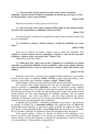 - 57 -
“(...) Tive um sonho. Eis que um pão de cevada rodava contra o arraial dos
midianitas, e deu de encontro à tenda do comandante, de maneira que esta caiu, e se virou
de cima para baixo, e ficou assim estendida.”
(Juízes 7:13b)
Depois de ter relatado o sonho, o que o ouvia lhe disse:
“(...) Não é isto outra coisa, senão a espada de Gideão, filho de Joás, homem israelita.
Nas mãos dele entregou Deus os midianitas e todo este arraial.”
(Juízes 7:14)
Ouvindo tal sonho, e sabendo do seu significado, Gideão volta ao arraial de Israel, e diz
aos seus comandados:
“(...) Levantai-vos, porque o Senhor entregou o arraial dos midianitas nos vossas
mãos.”
(Juízes 7:15b)
Após ouvir as palavras do Senhor, Gideão cercou o arraial dos midianitas, "(...)
repartiu os trezentos homens em três companhias, e deu-lhes a cada um nas suas mãos
trombetas, e cântaros vazios, com tochas neles." (Juízes 7:16).
Depois disso, disse-lhes Gideão:
“(...) Olhai para mim, e fazei como eu fizer. Chegando eu às imediações do arraial,
como fizer eu, assim fareis. Quando eu tocar a trombeta, e todos os que comigo estiverem,
então vós também tocareis a vossa ao redor de todo o arraial, e direis: Pelo Senhor e por
Gideão!”
(Juízes 7:17-18)
Dispondo, desta forma, os homens para a batalha, Gideão comanda os seus trezentos
homens na luta contra os midianitas (Juízes 7:19-20), os quais ficam apavorados, e que,
segundo o relato bíblico, dão “a correr, e a gritar, e a fugir.” (Juízes 7:21b).
Gideão alcança a vitória com uma minoria que lutou em nome do Senhor.
Essa narrativa sobre Gideão apresenta-nos uma luta de potestades. Primeiramente,
fazem-se presentes as potestades espirituais, as quais se manifestam mesmo naqueles
governos que se dizem ateus, não crendo em Deus nem na existência do diabo. Não é por tal
descrença que nem Deus nem o diabo vão estar ausentes. Não há nada, nem instância a mais
remota possível que não esteja impregnada de realidades espirituais. Não há nenhum
fenômeno humano - seja social, seja político – que não esteja penetrado por aquelas
realidades. Os fenômenos sociais são mais do que eles realmente aparentam ser. Mesmo uma
guerra entre povos está impregnada de forças espirituais.
O segundo tipo de potestade – entendam-se potestades como poderes – que aparecem
no episódio de Gideão são as potestades políticas. Elas aparecem logo em Juízes 6:1,
representadas pelos midianitas, os quais têm o poder de invadir, de saquear, de matar e de
fazer guerra. A outra potestade política é Israel (Juízes 6:2), que não pode tanto, em função
do eu é invadido e espoliado. Os midianitas e Israel são potestades porque são poderes.
Nesse mesmo sentido, o Palácio do Planalto, no Brasil, é uma potestade; a Casa
Branca, nos EUA é uma potestade; a Casa Rosada, na Argentina, é uma potestade; nesse
mesmo sentido a Câmara dos Deputados e o Senado são uma potestade; o Supremo Tribunal
de Justiça também o é. São potestades, só que políticas.
 