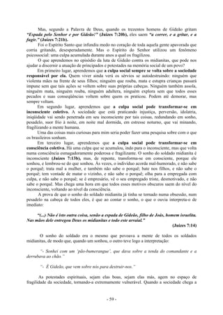 - 59 -
Mas, segundo a Palavra de Deus, quando os trezentos homens de Gideão gritam
“Espada pelo Senhor e por Gideão!” (Juízes 7:20b), eles saem “a correr, e a gritar, e a
fugir.” (Juízes 7:21b).
Foi o Espírito Santo que infundiu medo no coração de toda aquela gente apavorada que
corria gritando, desesperadamente. Mas o Espírito do Senhor utilizou um fenômeno
psicossocial: uma culpa acumulada durante anos a qual os fragilizou.
O que aprendemos no episódio da luta de Gideão contra os midianitas, que pode nos
ajudar a discernir a atuação de principados e potestades na memória social de um povo?
Em primeiro lugar, aprendemos que a culpa social sempre se volta sobre a sociedade
responsável por ela. Quem viver ainda verá os sérvios se autodestruindo: ninguém que
violenta mães na frente de seus filhos; ninguém que rouba, mata e estupra crianças passará
impune sem que tais ações se voltem sobre suas próprias cabeças. Ninguém também assola,
ninguém mata, ninguém rouba, ninguém adultera, ninguém explora sem que todos esses
pecados e suas conseqüências voltem sobre quem os praticou. Podem até demorar, mas
sempre voltam.
Em segundo lugar, aprendemos que a culpa social pode transformar-se em
inconsciente coletivo. A sociedade que está praticando injustiça, perversão, idolatria,
iniqüidade vai sendo penetrada em seu inconsciente por tais coisas, redundando em sonho,
pesadelo, suor frio à noite, em noite mal dormida, em estresse noturno, que vai minando,
fragilizando a mente humana.
Uma das coisas mais curiosas para mim seria poder fazer uma pesquisa sobre com o que
os brasileiros sonham.
Em terceiro lugar, aprendemos que a culpa social pode transformar-se em
consciência coletiva. Há uma culpa que se acumulou, indo para o inconsciente, mas que volta
numa consciência esmagadoramente poderosa e fragilizante. O sonho do soldado midianita é
inconsciente (Juízes 7:13b), mas, de repente, transforma-se em consciente, porque ele
sonhou, e lembrou-se do que sonhou. Às vezes, o indivíduo acorda mal-humorado, e não sabe
o porquê; trata mal a mulher, e também não sabe o porquê; bate nos filhos, e não sabe o
porquê; tem vontade de matar o vizinho, e não sabe o porquê; olha para a empregada com
culpa, e não sabe o porquê; se é empresário, vê o seu empregado triste, desmotivado, e não
sabe o porquê. Mas chega uma hora em que todos esses motivos obscuros saem do nível do
inconsciente, voltando ao nível da consciência.
A prova de que o sonho do soldado midianita já tinha se tornado numa obsessão, num
pesadelo na cabeça de todos eles, é que ao contar o sonho, o que o ouvia interpreta-o de
imediato:
“(...) Não é isto outra coisa, senão a espada de Gideão, filho de Joás, homem israelita.
Nas mãos dele entregou Deus os midianitas e todo este arraial.”
(Juízes 7:14)
O sonho do soldado era o mesmo que povoava a mente de todos os soldados
midianitas, de modo que, quando um sonhou, o outro teve logo a interpretação:
“- Sonhei com um ‘pão-bumerangue’, que dava sobre a tenda do comandante e a
derrubava ao chão.”
“- É Gideão, que vem sobre nós para destruir-nos.”
As potestades espirituais, sejam elas boas, sejam elas más, agem no espaço de
fragilidade da sociedade, tornando-a extremamente vulnerável. Quando a sociedade chega a
 