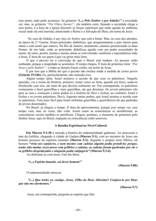 - 60 -
esse ponto, tudo pode acontecer. Se gritarem “(...) Pelo Senhor e por Gideão!” a sociedade
cai; mas, se gritarem “Por Chico Xavier!”, ela também cairá. Quando a sociedade chega a
esse ponto, é a hora de a Igreja discernir as forças espirituais que estão agindo no ambiente
social onde ela está inserida, anunciando o Reino e a Salvação de Deus, em nome de Jesus.
No caso de Gideão, é um Anjo do Senhor que está à frente. Mas, no caso dos alemães,
na época da 2.ª Guerra, foram potestades diabólicas, que arregimentaram o pais inteiro para
matar e nem sentir que matava. No Rio de Janeiro, atualmente, estamos presenciando as duas
frentes: de um lado, estão as potestades diabólicas agindo com um poder avassalador de
morte; de outro, porém, muitas e muitas almas se convertendo; sambistas e macumbeiros indo
a Jesus. É hora de ver quem é que vai gritar mais forte.
O que é preciso ter é convicção de que o Brasil está maduro. As pessoas estão
sonhando, porque a iniqüidade se acumulou. O tempo chegou. É hora de gritarmos forte “Por
Jesus e pelo Senhor!”, e todas as demais forças cairão, em nome de Jesus.
É por isso que a Bíblia diz que o pecado não encheu ainda a medida de certos povos
(Gênesis 15:16b). Eu, particularmente, não entendia isso.
Algum tempo atrás, Israel assinava o acordo de paz com os palestinos. Naquele
episódio, via a ironia da História: primeiro, Israel vence ao forte, quando era fraco; sente-se
fortalecido com isso, até mais do que deveria realmente ser. Em contrapartida, os palestinos
começaram a fazer guerrilhas e mais guerrilhas, até que desistem. Os jovens palestinos vão
para as ruas e começam a atirar pedras (é a história de Davi e Golias, ao contrário: Israel é
Golias e os jovens palestinos, Davi). Jogaram tantas pedras, que Israel assinou o acordo com
os palestinos. Fora mais fácil para Israel enfrentar guerrilhas e guerrilheiros do que pedradas
de jovens desarmados.
No Brasil, já chegou o tempo. É hora de aproveitarmos, porque esse tempo vai, esse
tempo vem, mas, às vezes, não volta. Assim como as consciências se sensibilizam, as
consciências sociais também se petrificam. Chegou, portanto, o momento de gritarmos pelo
Senhor Jesus, aqui no Brasil, enquanto as consciências estão sensíveis.
A Batalha Espiritual no Nível Cultural
Em Marcos 5:1-20 é narrada a história do endemoninhado gadareno. Ao atravessar o
mar da Galiléia, chegando à cidade de Gadara (Marcos 5:1), vem ao encontro de Jesus um
homem possesso de espíritos imundos (Marcos 5:2). Segundo o próprio texto bíblico, tal
homem “vivia nos sepulcros, e nem mesmo com cadeias alguém podia prendê-lo; porque,
tendo sido muitas vezes preso com grilhões e cadeias, as cadeias foram quebrados por ele e
os grilhões despedaçados e ninguém podia subjugá-lo” (Marcos 5:3-4).
Ao defrontar-se com Jesus, Este lhe falou:
“(...) Espírito imundo, sai desse homem!”
(Marcos 5:8b)
O endemoninhado retrucou:
“(...) Que tenho eu contigo, Jesus, Filho do Deus Altíssimo? Conjuro-te por Deus
que não me atormentes.”
(Marcos 5:7)
Jesus, em contrapartida, pergunta ao espírito que fala:
 