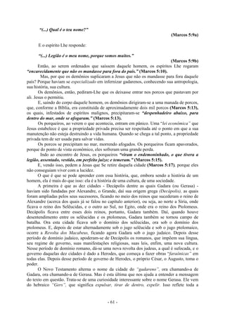 - 61 -
“(...) Qual é o teu nome?”
(Marcos 5:9a)
E o espírito Lhe responde:
“(...) Legião é o meu nome, porque somos muitos.”
(Marcos 5:9b)
Então, ao serem ordenados que saíssem daquele homem, os espíritos Lhe rogaram
“encarecidamente que não os mandasse para fora do país.” (Marcos 5:10).
Mas, por que os demônios suplicaram a Jesus que não os mandasse para fora daquele
país? Porque haviam se especializado em infernizar gadarenos, conhecendo sua antropologia,
sua história, sua cultura.
Os demônios, então, pediram-Lhe que os deixasse entrar nos porcos que pastavam por
ali. Jesus o permitiu.
E, saindo do corpo daquele homem, os demônios dirigiram-se a uma manada de porcos,
que, conforme a Bíblia, era constituída de aproximadamente dois mil porcos (Marcos 5:13),
os quais, infestados de espíritos malignos, precipitaram-se “despenhadeiro abaixo, para
dentro do mar, onde se afogaram.” (Marcos 5:13).
Os porqueiros, ao verem o que acontecia, entram em pânico. Uma “lei econômica” que
Jesus estabelece é que a propriedade privada precisa ser respeitada até o ponto em que a sua
manutenção não esteja destruindo a vida humana. Quando se chega a tal ponto, a propriedade
privada tem de ser usada para salvar vidas.
Os porcos se precipitam no mar, morrendo afogados. Os porqueiros ficam apavorados,
porque do ponto de vista econômico, eles sofreram uma grande perda.
Indo ao encontro de Jesus, os porqueiros “viram o endemoninhado, o que tivera a
legião, assentado, vestido, em perfeito juízo; e temeram.” (Marcos 5:15).
E, vendo isso, pedem a Jesus que Se retire daquela cidade (Marcos 5:17), porque eles
não conseguiam viver com a lucidez.
O que é que se pode aprender com essa história, que, embora sendo a história de um
homem, ela é mais do que isso: ela é a história de uma cultura, de uma sociedade.
A primeira é que as dez cidades - Decápolis dentre as quais Gadara (ou Gerasa) -
haviam sido fundadas por Alexandre, o Grande, daí sua origem grega (Decápolis), as quais
foram ampliadas pelos seus sucessores, ficando no meio dos reinos que sucederam o reino de
Alexandre (acerca dos quais já se falou no capítulo anterior), ou seja, ao norte a Síria, onde
ficava o reino dos Selêucidas, e o outro ao Sul, no Egito, onde era o reino dos Ptolomeus.
Decápolis ficava entre esses dois reinos, portanto, Gadara também. Daí, quando houve
desentendimento entre os selêucidas e os ptolomeus, Gadara também se tornou campo de
batalha. Ora esta cidade ficava sob o domínio dos selêucidas, ora sob o domínio dos
ptolomeus. E, depois de estar alternadamente sob o jugo selêucida e sob o jugo ptolomaico,
ocorre a Revolta dos Macabeus, ficando agora Gadara sob o jugo judaico. Depois desse
período de domínio judaico, apoderam-se de Decápolis os romanos, que impõem sua língua,
seu regime de governo, suas manifestações religiosas, suas leis, enfim, uma nova cultura.
Nesse período de domínio romano, dá-se uma nova revolta dos judeus, a qual é sufocada, e o
governo daquelas dez cidades é dado a Herodes, que começa a fazer obras “faraônicas” em
todas elas. Depois desse período de governo de Herodes, o próprio César, o Augusto, toma o
poder.
O Novo Testamento alterna o nome da cidade do “gadareno”, ora chamando-a de
Gadara, ora chamando-a de Gerasa. Mas é esta última que nos ajuda a entender a mensagem
do texto em questão. Trata-se de uma curiosidade interessante sobre o nome Gerasa. Ele vem
do hebraico “Gers”, que significa expulsar, tirar de dentro, expelir. Isso reflete toda a
 