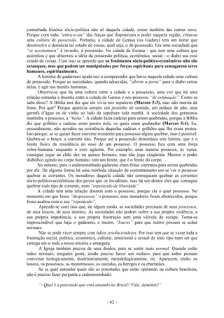 - 62 -
conturbada história sócio-política não só daquela cidade, como também das outras nove.
Porque com todo “entra-e-sai” das forças que disputavam o poder naquela região, criou-se
uma cultura de possessão. Portanto, a cidade de Gerasa (ou Gadara) tem um nome que
desenvolve e denuncia tal estado de coisas, qual seja, o de possessão. Era uma sociedade que
“se acostumara” à invasão, à possessão. Na cidade de Gerasa - que tem uma cultura que
assimilou e que absorveu a idéia da possessão política, econômica, social - o diabo usa esse
estado de coisas. Com isso se aprende que os fenômenos sócio-político-econômicos não são
estanques, mas que podem ser manipulados por forças espirituais para esmagarem seres
humanos, espiritualmente.
A história do gadarenos ajuda-nos a compreender que havia naquela cidade uma cultura
de possessão. Porque as sociedades, quando adoecidas, “abrem a porta” para o diabo entrar
nelas, e agir nas mentes humanas.
Observe-se que há uma cultura entre a cidade e a possessão, uma vez que há uma
relação estranha e doentia entre a cidade de Gerasa e seu possesso “de estimação”. Como se
sabe disso? A Bíblia nos diz que ele vivia nos sepulcros (Marcos 5:3), mas não morria de
fome. Por quê? Porque aparecia sempre um pratinho de comida, um pedaço de pão, uma
garrafa d’água ou de vinho ao lado da sepultura toda manhã. A sociedade dos gerasenos
mantinha o possesso, a “besta”. A cidade fazia cadeias para serem quebradas, porque a Bíblia
diz que grilhões e cadeias eram postos nele, os quais eram quebrados (Marcos 5:4). Eu,
pessoalmente, não acredito na resistência daquelas cadeias e grilhões que lhe eram postos.
Isto porque, se se quiser fazer corrente resistente para possesso algum quebrar, isso é possível.
Quebra-se o braço; a corrente não. Porque até a possessão demoníaca tem limites, que é o
limite físico da resistência do osso de um possesso. O possesso fica com uma força
sobre-humana, enquanto o osso agüenta. Por exemplo, uma menina possessa, às vezes,
consegue jogar ao chão dez ou quinze homens; mas não joga cinqüenta. Mesmo o poder
diabólico agindo no corpo humano, tem um limite, que é o limite do corpo.
No entanto, para o endemoninhado gadareno eram feitas correntes para serem quebradas
por ele. De alguma forma há uma mórbida situação de contentamento em se ver o possesso
quebrar as correntes. Os moradores daquela cidade não conseguiam quebrar as correntes
sócio-político-econômicas dos povos que os invadiram, mas há um dentre eles que consegue
quebrar todo tipo de corrente, num “espetáculo de liberdade”.
A cidade tem uma relação doentia com o possesso, porque ela o quer possesso. No
momento em que Jesus “despossessa” o possesso, seus moradores ficam aborrecidos, porque
Jesus acabou com o seu “espetáculo”.
Aprende-se com isso que, de algum modo, as sociedades precisam de seus possessos,
de seus loucos, de seus doentes. As sociedades não podem sofrer a sua própria violência, a
sua própria impotência, a sua própria frustração sem uma válvula de escape. Torna-se
imprescindível que haja o gadareno, e muitos “loucos” para que outros possam se achar
normais.
Não se pode viver sempre com ódios revolucionários. Por isso tem que se vazar toda a
frustração social, política, econômica, cultural, emocional e sexual de todo tipo num ser que
carrega em si toda a nossa miséria e amargura.
A Igreja também precisa de seus doidos, para se sentir mais normal. Quando estão
todos normais, ninguém gosta, sendo preciso haver um maluco, para que todos possam
conversar teologicamente, doutrinariamente, metodologicamente, etc. Aparecem, então, os
loucos, os possessos, os monstruosos, os suicidas, os hereges e os charlatães.
Se se quer entender quais são as potestades que estão operando na cultura brasileira,
não é preciso fazer pergunta a endemoninhado:
“- Qual é a potestade que está atuando no Brasil? Fala, demônio!”
 